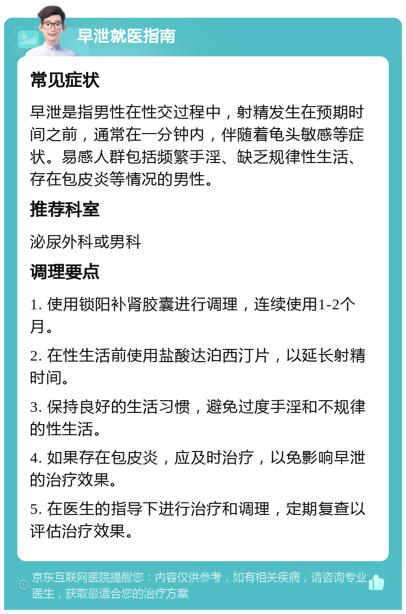 早泄就医指南 常见症状 早泄是指男性在性交过程中，射精发生在预期时间之前，通常在一分钟内，伴随着龟头敏感等症状。易感人群包括频繁手淫、缺乏规律性生活、存在包皮炎等情况的男性。 推荐科室 泌尿外科或男科 调理要点 1. 使用锁阳补肾胶囊进行调理，连续使用1-2个月。 2. 在性生活前使用盐酸达泊西汀片，以延长射精时间。 3. 保持良好的生活习惯，避免过度手淫和不规律的性生活。 4. 如果存在包皮炎，应及时治疗，以免影响早泄的治疗效果。 5. 在医生的指导下进行治疗和调理，定期复查以评估治疗效果。