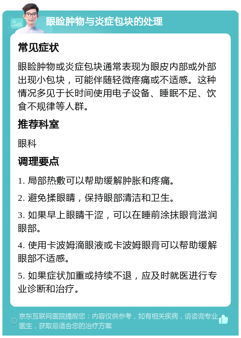 眼睑肿物与炎症包块的处理 常见症状 眼睑肿物或炎症包块通常表现为眼皮内部或外部出现小包块，可能伴随轻微疼痛或不适感。这种情况多见于长时间使用电子设备、睡眠不足、饮食不规律等人群。 推荐科室 眼科 调理要点 1. 局部热敷可以帮助缓解肿胀和疼痛。 2. 避免揉眼睛，保持眼部清洁和卫生。 3. 如果早上眼睛干涩，可以在睡前涂抹眼膏滋润眼部。 4. 使用卡波姆滴眼液或卡波姆眼膏可以帮助缓解眼部不适感。 5. 如果症状加重或持续不退，应及时就医进行专业诊断和治疗。