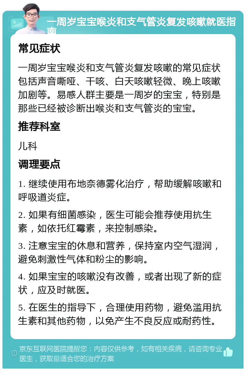 一周岁宝宝喉炎和支气管炎复发咳嗽就医指南 常见症状 一周岁宝宝喉炎和支气管炎复发咳嗽的常见症状包括声音嘶哑、干咳、白天咳嗽轻微、晚上咳嗽加剧等。易感人群主要是一周岁的宝宝，特别是那些已经被诊断出喉炎和支气管炎的宝宝。 推荐科室 儿科 调理要点 1. 继续使用布地奈德雾化治疗，帮助缓解咳嗽和呼吸道炎症。 2. 如果有细菌感染，医生可能会推荐使用抗生素，如依托红霉素，来控制感染。 3. 注意宝宝的休息和营养，保持室内空气湿润，避免刺激性气体和粉尘的影响。 4. 如果宝宝的咳嗽没有改善，或者出现了新的症状，应及时就医。 5. 在医生的指导下，合理使用药物，避免滥用抗生素和其他药物，以免产生不良反应或耐药性。