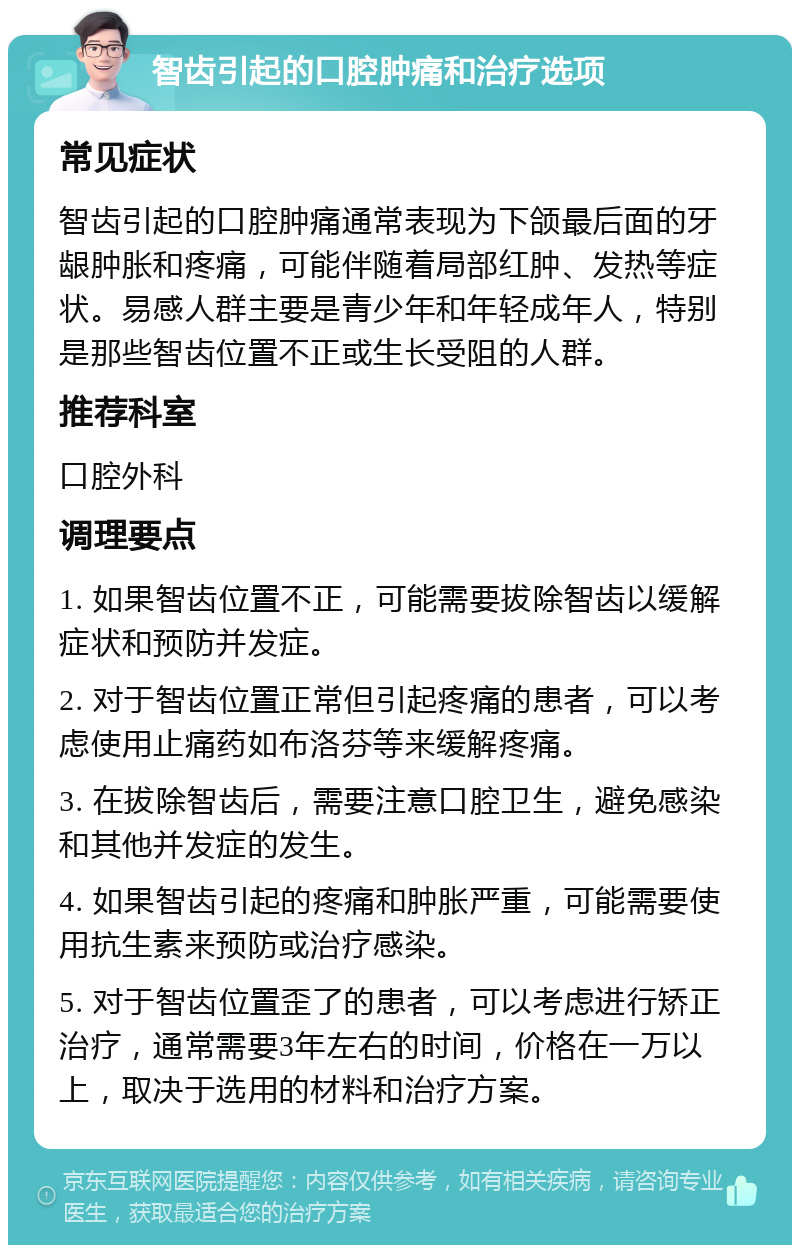 智齿引起的口腔肿痛和治疗选项 常见症状 智齿引起的口腔肿痛通常表现为下颌最后面的牙龈肿胀和疼痛，可能伴随着局部红肿、发热等症状。易感人群主要是青少年和年轻成年人，特别是那些智齿位置不正或生长受阻的人群。 推荐科室 口腔外科 调理要点 1. 如果智齿位置不正，可能需要拔除智齿以缓解症状和预防并发症。 2. 对于智齿位置正常但引起疼痛的患者，可以考虑使用止痛药如布洛芬等来缓解疼痛。 3. 在拔除智齿后，需要注意口腔卫生，避免感染和其他并发症的发生。 4. 如果智齿引起的疼痛和肿胀严重，可能需要使用抗生素来预防或治疗感染。 5. 对于智齿位置歪了的患者，可以考虑进行矫正治疗，通常需要3年左右的时间，价格在一万以上，取决于选用的材料和治疗方案。