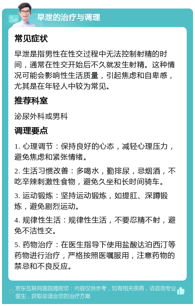 早泄的治疗与调理 常见症状 早泄是指男性在性交过程中无法控制射精的时间，通常在性交开始后不久就发生射精。这种情况可能会影响性生活质量，引起焦虑和自卑感，尤其是在年轻人中较为常见。 推荐科室 泌尿外科或男科 调理要点 1. 心理调节：保持良好的心态，减轻心理压力，避免焦虑和紧张情绪。 2. 生活习惯改善：多喝水，勤排尿，忌烟酒，不吃辛辣刺激性食物，避免久坐和长时间骑车。 3. 运动锻炼：坚持运动锻炼，如提肛、深蹲锻炼，避免剧烈运动。 4. 规律性生活：规律性生活，不要忍精不射，避免不洁性交。 5. 药物治疗：在医生指导下使用盐酸达泊西汀等药物进行治疗，严格按照医嘱服用，注意药物的禁忌和不良反应。