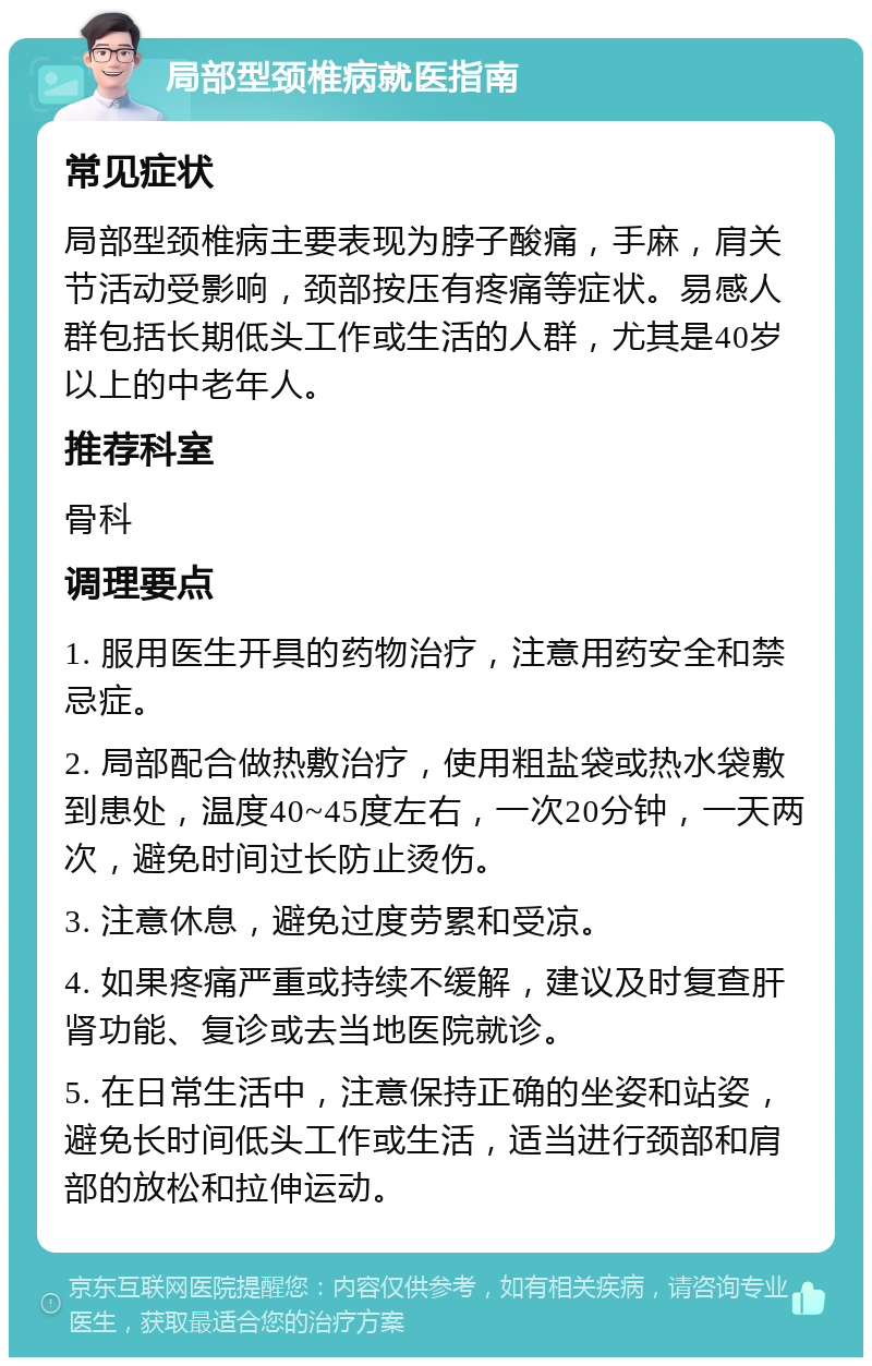 局部型颈椎病就医指南 常见症状 局部型颈椎病主要表现为脖子酸痛，手麻，肩关节活动受影响，颈部按压有疼痛等症状。易感人群包括长期低头工作或生活的人群，尤其是40岁以上的中老年人。 推荐科室 骨科 调理要点 1. 服用医生开具的药物治疗，注意用药安全和禁忌症。 2. 局部配合做热敷治疗，使用粗盐袋或热水袋敷到患处，温度40~45度左右，一次20分钟，一天两次，避免时间过长防止烫伤。 3. 注意休息，避免过度劳累和受凉。 4. 如果疼痛严重或持续不缓解，建议及时复查肝肾功能、复诊或去当地医院就诊。 5. 在日常生活中，注意保持正确的坐姿和站姿，避免长时间低头工作或生活，适当进行颈部和肩部的放松和拉伸运动。