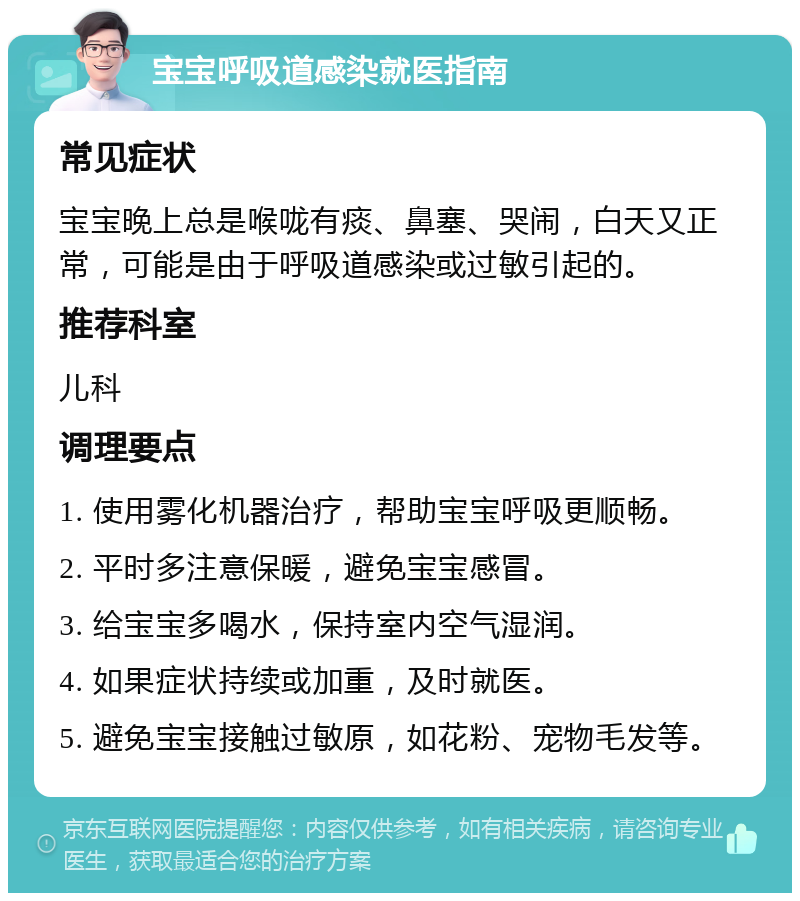 宝宝呼吸道感染就医指南 常见症状 宝宝晚上总是喉咙有痰、鼻塞、哭闹，白天又正常，可能是由于呼吸道感染或过敏引起的。 推荐科室 儿科 调理要点 1. 使用雾化机器治疗，帮助宝宝呼吸更顺畅。 2. 平时多注意保暖，避免宝宝感冒。 3. 给宝宝多喝水，保持室内空气湿润。 4. 如果症状持续或加重，及时就医。 5. 避免宝宝接触过敏原，如花粉、宠物毛发等。