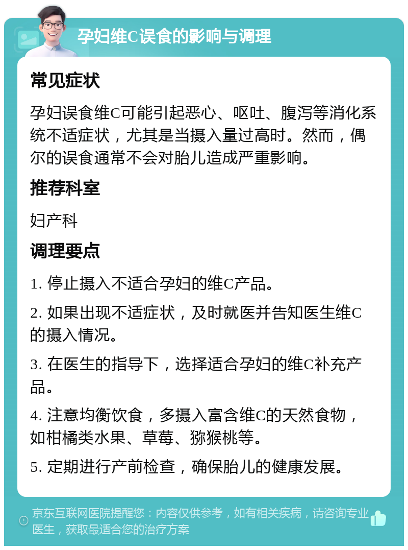 孕妇维C误食的影响与调理 常见症状 孕妇误食维C可能引起恶心、呕吐、腹泻等消化系统不适症状，尤其是当摄入量过高时。然而，偶尔的误食通常不会对胎儿造成严重影响。 推荐科室 妇产科 调理要点 1. 停止摄入不适合孕妇的维C产品。 2. 如果出现不适症状，及时就医并告知医生维C的摄入情况。 3. 在医生的指导下，选择适合孕妇的维C补充产品。 4. 注意均衡饮食，多摄入富含维C的天然食物，如柑橘类水果、草莓、猕猴桃等。 5. 定期进行产前检查，确保胎儿的健康发展。