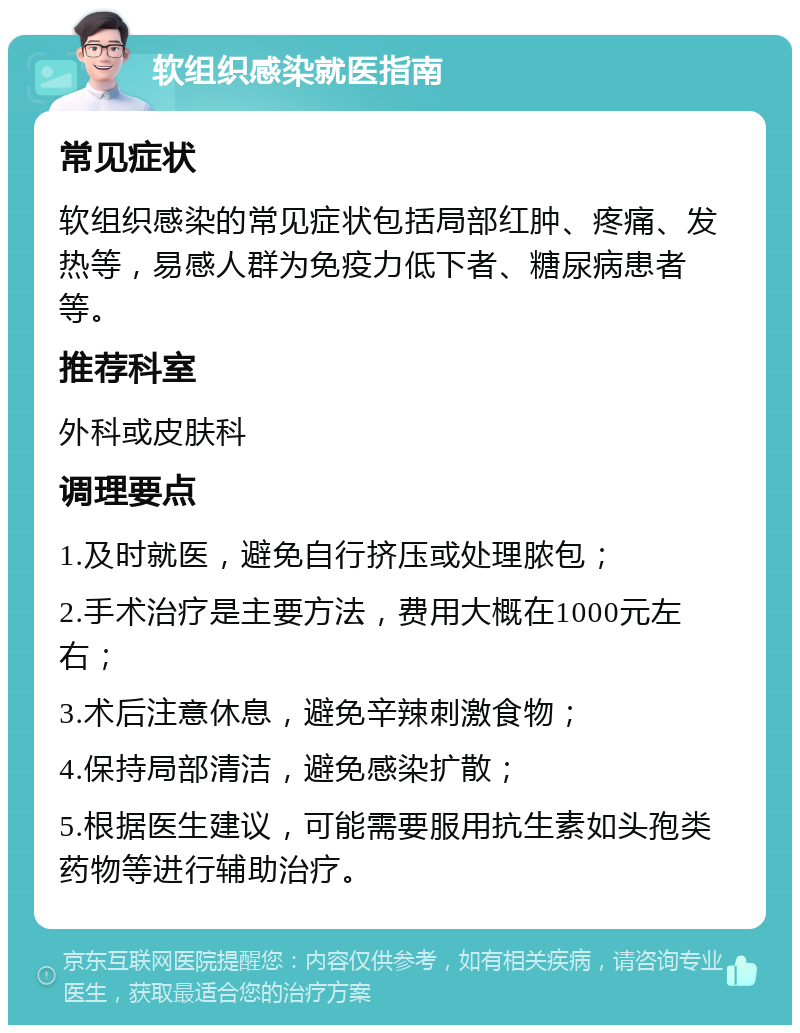 软组织感染就医指南 常见症状 软组织感染的常见症状包括局部红肿、疼痛、发热等，易感人群为免疫力低下者、糖尿病患者等。 推荐科室 外科或皮肤科 调理要点 1.及时就医，避免自行挤压或处理脓包； 2.手术治疗是主要方法，费用大概在1000元左右； 3.术后注意休息，避免辛辣刺激食物； 4.保持局部清洁，避免感染扩散； 5.根据医生建议，可能需要服用抗生素如头孢类药物等进行辅助治疗。