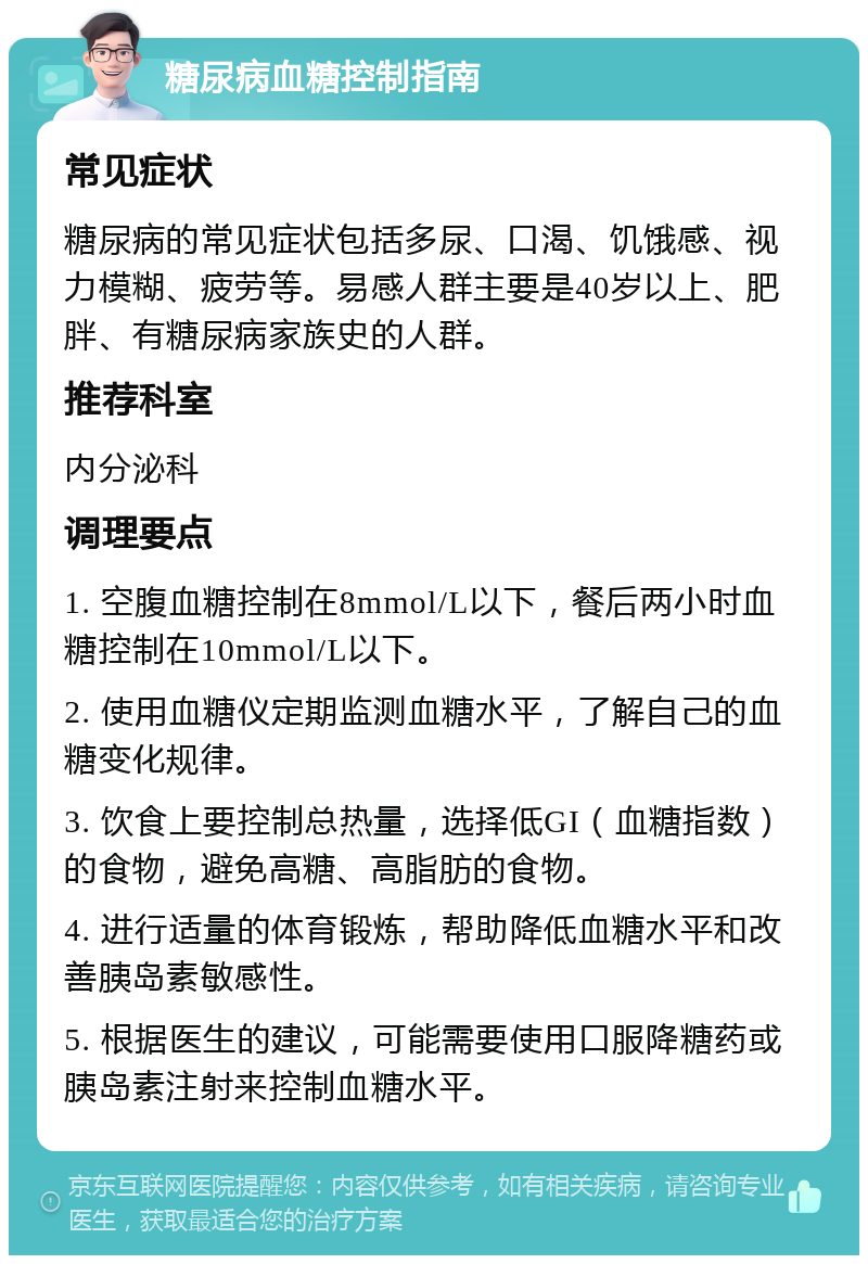 糖尿病血糖控制指南 常见症状 糖尿病的常见症状包括多尿、口渴、饥饿感、视力模糊、疲劳等。易感人群主要是40岁以上、肥胖、有糖尿病家族史的人群。 推荐科室 内分泌科 调理要点 1. 空腹血糖控制在8mmol/L以下，餐后两小时血糖控制在10mmol/L以下。 2. 使用血糖仪定期监测血糖水平，了解自己的血糖变化规律。 3. 饮食上要控制总热量，选择低GI（血糖指数）的食物，避免高糖、高脂肪的食物。 4. 进行适量的体育锻炼，帮助降低血糖水平和改善胰岛素敏感性。 5. 根据医生的建议，可能需要使用口服降糖药或胰岛素注射来控制血糖水平。