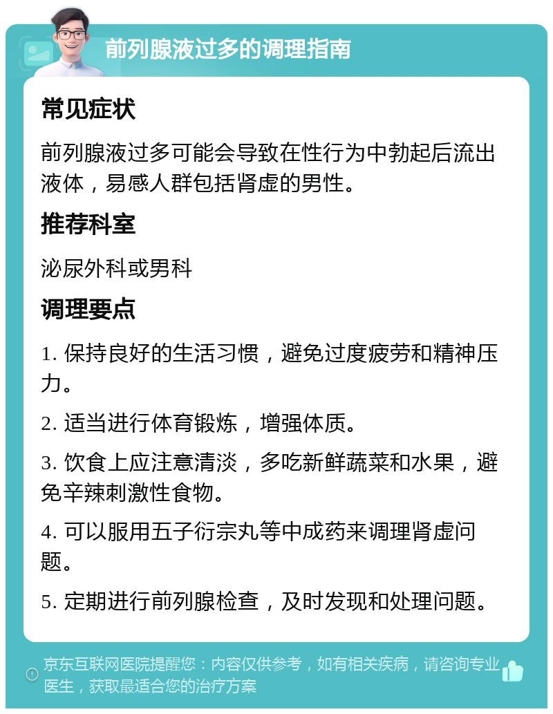 前列腺液过多的调理指南 常见症状 前列腺液过多可能会导致在性行为中勃起后流出液体，易感人群包括肾虚的男性。 推荐科室 泌尿外科或男科 调理要点 1. 保持良好的生活习惯，避免过度疲劳和精神压力。 2. 适当进行体育锻炼，增强体质。 3. 饮食上应注意清淡，多吃新鲜蔬菜和水果，避免辛辣刺激性食物。 4. 可以服用五子衍宗丸等中成药来调理肾虚问题。 5. 定期进行前列腺检查，及时发现和处理问题。