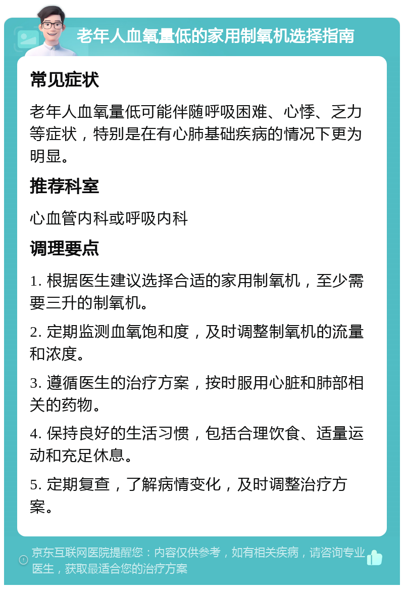 老年人血氧量低的家用制氧机选择指南 常见症状 老年人血氧量低可能伴随呼吸困难、心悸、乏力等症状，特别是在有心肺基础疾病的情况下更为明显。 推荐科室 心血管内科或呼吸内科 调理要点 1. 根据医生建议选择合适的家用制氧机，至少需要三升的制氧机。 2. 定期监测血氧饱和度，及时调整制氧机的流量和浓度。 3. 遵循医生的治疗方案，按时服用心脏和肺部相关的药物。 4. 保持良好的生活习惯，包括合理饮食、适量运动和充足休息。 5. 定期复查，了解病情变化，及时调整治疗方案。