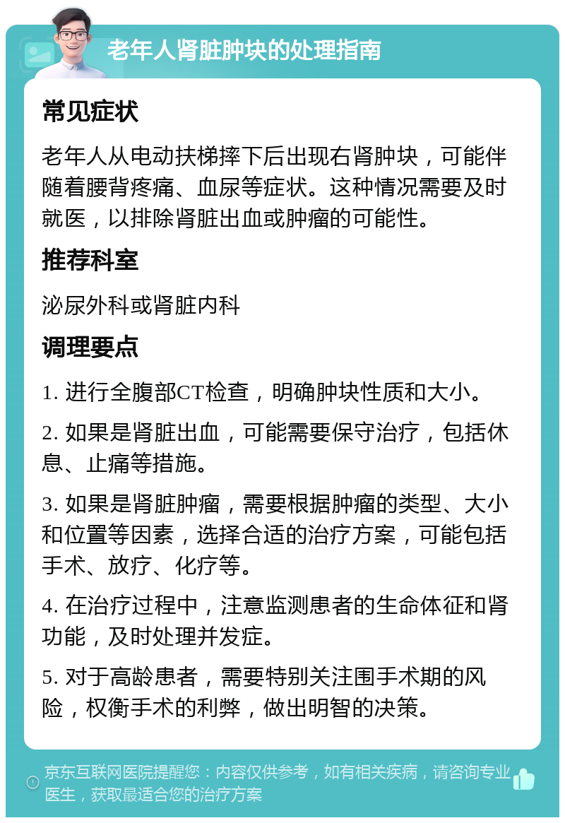 老年人肾脏肿块的处理指南 常见症状 老年人从电动扶梯摔下后出现右肾肿块，可能伴随着腰背疼痛、血尿等症状。这种情况需要及时就医，以排除肾脏出血或肿瘤的可能性。 推荐科室 泌尿外科或肾脏内科 调理要点 1. 进行全腹部CT检查，明确肿块性质和大小。 2. 如果是肾脏出血，可能需要保守治疗，包括休息、止痛等措施。 3. 如果是肾脏肿瘤，需要根据肿瘤的类型、大小和位置等因素，选择合适的治疗方案，可能包括手术、放疗、化疗等。 4. 在治疗过程中，注意监测患者的生命体征和肾功能，及时处理并发症。 5. 对于高龄患者，需要特别关注围手术期的风险，权衡手术的利弊，做出明智的决策。