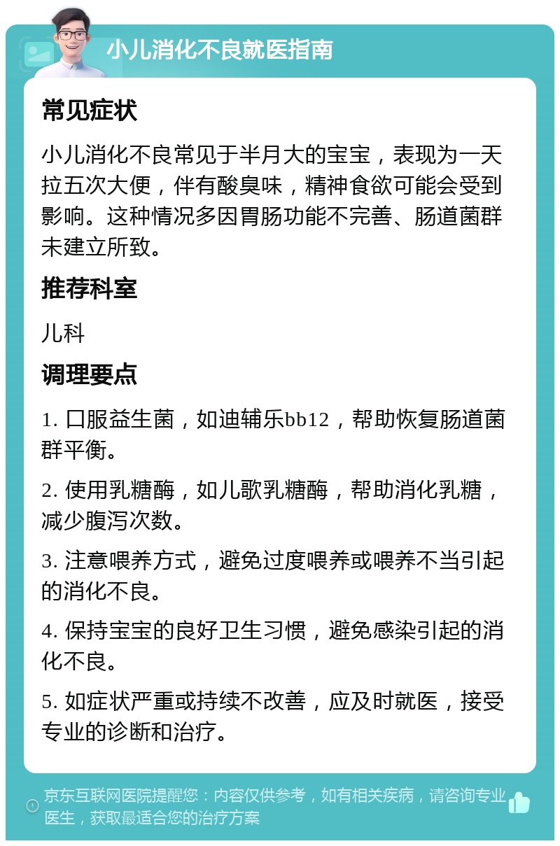 小儿消化不良就医指南 常见症状 小儿消化不良常见于半月大的宝宝，表现为一天拉五次大便，伴有酸臭味，精神食欲可能会受到影响。这种情况多因胃肠功能不完善、肠道菌群未建立所致。 推荐科室 儿科 调理要点 1. 口服益生菌，如迪辅乐bb12，帮助恢复肠道菌群平衡。 2. 使用乳糖酶，如儿歌乳糖酶，帮助消化乳糖，减少腹泻次数。 3. 注意喂养方式，避免过度喂养或喂养不当引起的消化不良。 4. 保持宝宝的良好卫生习惯，避免感染引起的消化不良。 5. 如症状严重或持续不改善，应及时就医，接受专业的诊断和治疗。