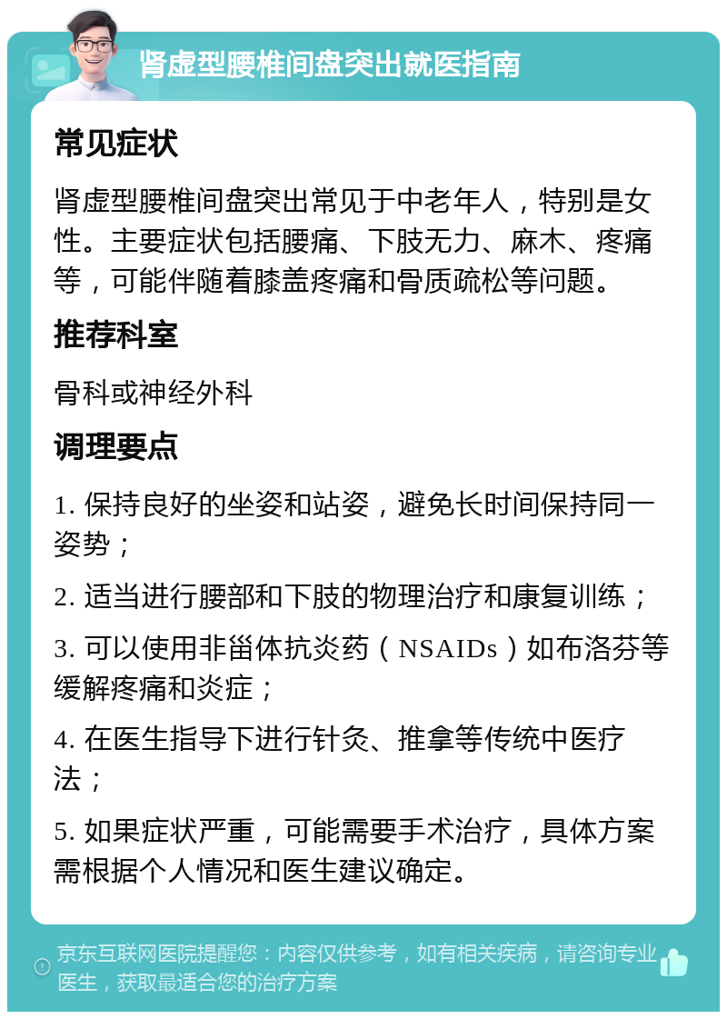 肾虚型腰椎间盘突出就医指南 常见症状 肾虚型腰椎间盘突出常见于中老年人，特别是女性。主要症状包括腰痛、下肢无力、麻木、疼痛等，可能伴随着膝盖疼痛和骨质疏松等问题。 推荐科室 骨科或神经外科 调理要点 1. 保持良好的坐姿和站姿，避免长时间保持同一姿势； 2. 适当进行腰部和下肢的物理治疗和康复训练； 3. 可以使用非甾体抗炎药（NSAIDs）如布洛芬等缓解疼痛和炎症； 4. 在医生指导下进行针灸、推拿等传统中医疗法； 5. 如果症状严重，可能需要手术治疗，具体方案需根据个人情况和医生建议确定。