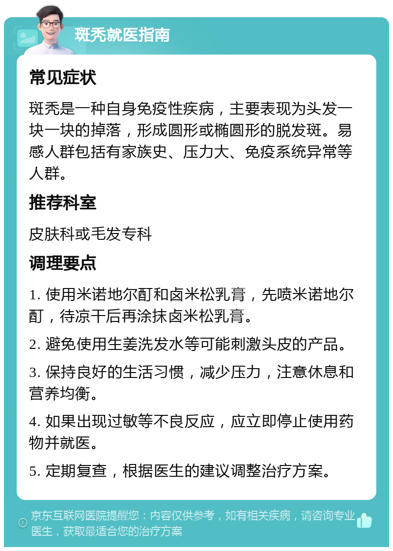 斑秃就医指南 常见症状 斑秃是一种自身免疫性疾病，主要表现为头发一块一块的掉落，形成圆形或椭圆形的脱发斑。易感人群包括有家族史、压力大、免疫系统异常等人群。 推荐科室 皮肤科或毛发专科 调理要点 1. 使用米诺地尔酊和卤米松乳膏，先喷米诺地尔酊，待凉干后再涂抹卤米松乳膏。 2. 避免使用生姜洗发水等可能刺激头皮的产品。 3. 保持良好的生活习惯，减少压力，注意休息和营养均衡。 4. 如果出现过敏等不良反应，应立即停止使用药物并就医。 5. 定期复查，根据医生的建议调整治疗方案。