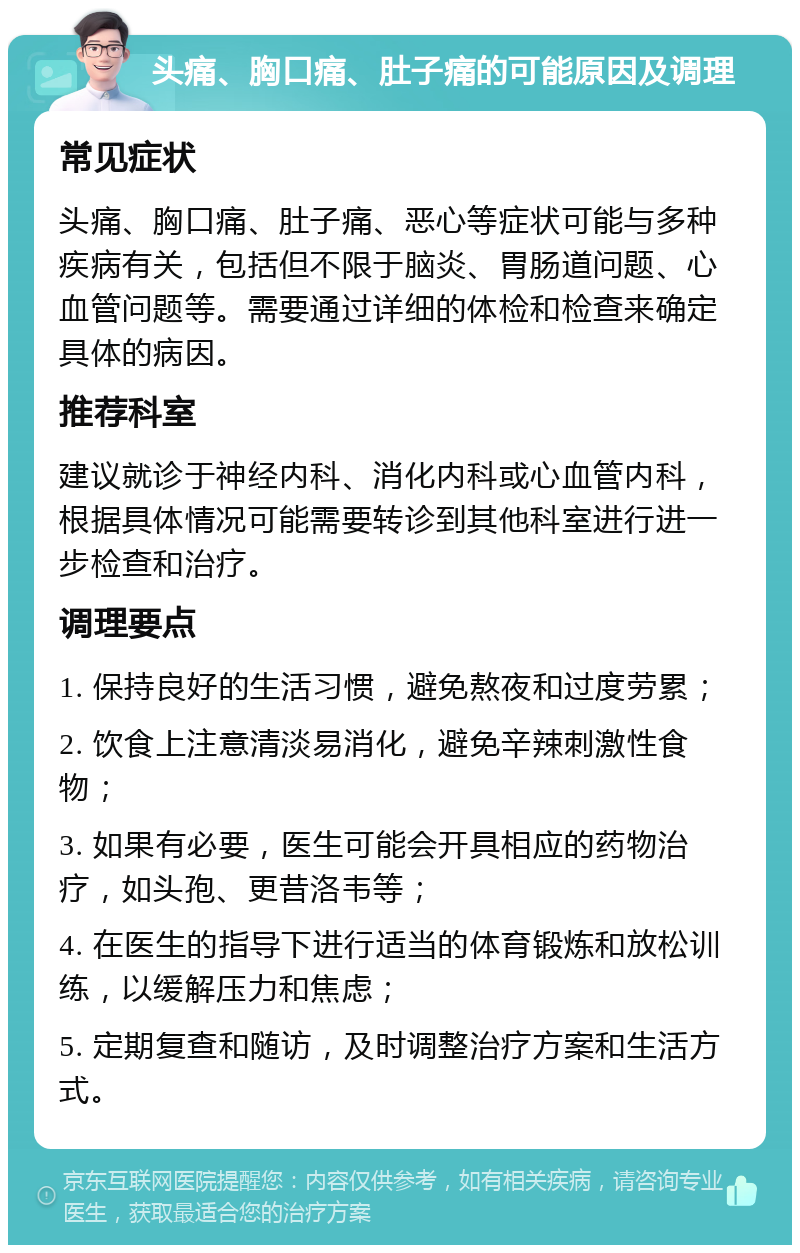 头痛、胸口痛、肚子痛的可能原因及调理 常见症状 头痛、胸口痛、肚子痛、恶心等症状可能与多种疾病有关，包括但不限于脑炎、胃肠道问题、心血管问题等。需要通过详细的体检和检查来确定具体的病因。 推荐科室 建议就诊于神经内科、消化内科或心血管内科，根据具体情况可能需要转诊到其他科室进行进一步检查和治疗。 调理要点 1. 保持良好的生活习惯，避免熬夜和过度劳累； 2. 饮食上注意清淡易消化，避免辛辣刺激性食物； 3. 如果有必要，医生可能会开具相应的药物治疗，如头孢、更昔洛韦等； 4. 在医生的指导下进行适当的体育锻炼和放松训练，以缓解压力和焦虑； 5. 定期复查和随访，及时调整治疗方案和生活方式。