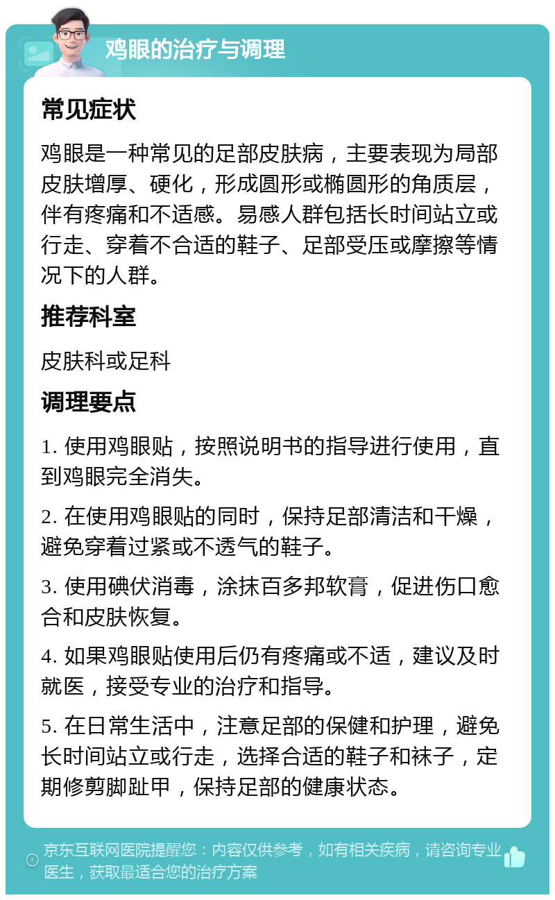 鸡眼的治疗与调理 常见症状 鸡眼是一种常见的足部皮肤病，主要表现为局部皮肤增厚、硬化，形成圆形或椭圆形的角质层，伴有疼痛和不适感。易感人群包括长时间站立或行走、穿着不合适的鞋子、足部受压或摩擦等情况下的人群。 推荐科室 皮肤科或足科 调理要点 1. 使用鸡眼贴，按照说明书的指导进行使用，直到鸡眼完全消失。 2. 在使用鸡眼贴的同时，保持足部清洁和干燥，避免穿着过紧或不透气的鞋子。 3. 使用碘伏消毒，涂抹百多邦软膏，促进伤口愈合和皮肤恢复。 4. 如果鸡眼贴使用后仍有疼痛或不适，建议及时就医，接受专业的治疗和指导。 5. 在日常生活中，注意足部的保健和护理，避免长时间站立或行走，选择合适的鞋子和袜子，定期修剪脚趾甲，保持足部的健康状态。