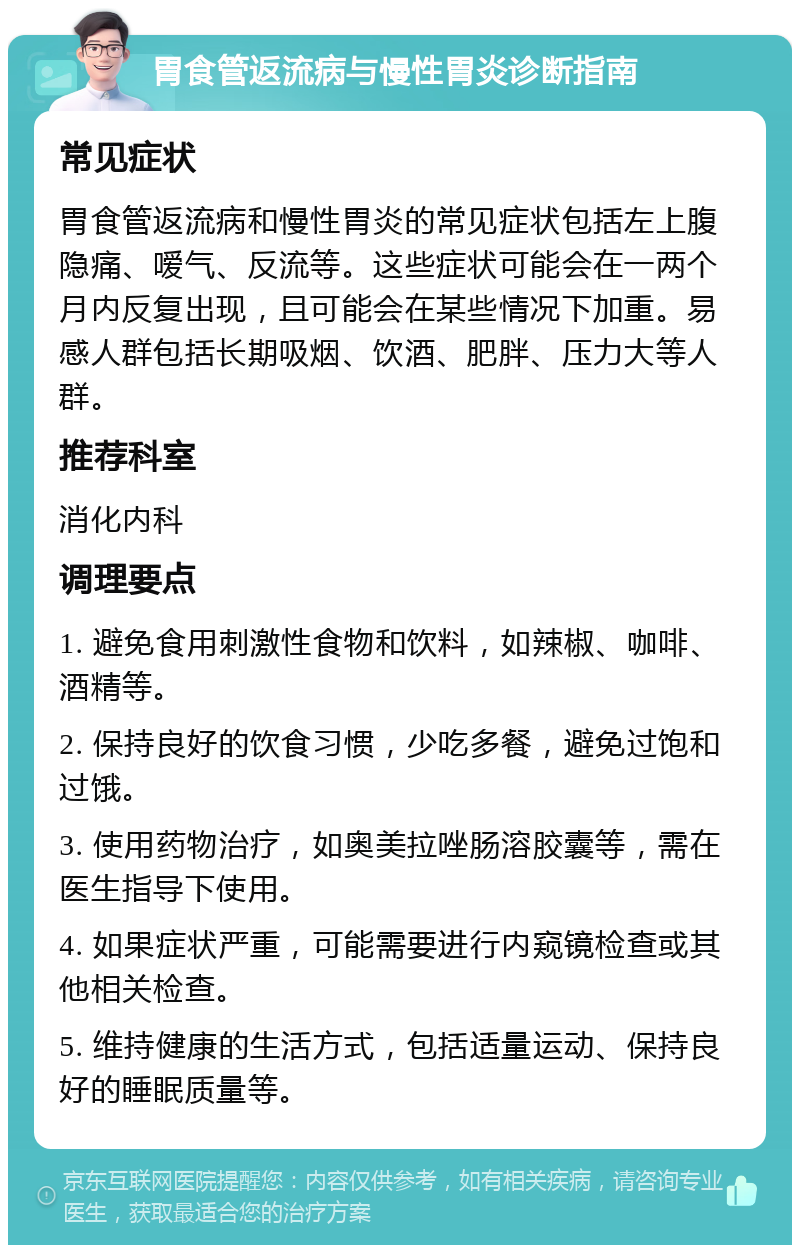 胃食管返流病与慢性胃炎诊断指南 常见症状 胃食管返流病和慢性胃炎的常见症状包括左上腹隐痛、嗳气、反流等。这些症状可能会在一两个月内反复出现，且可能会在某些情况下加重。易感人群包括长期吸烟、饮酒、肥胖、压力大等人群。 推荐科室 消化内科 调理要点 1. 避免食用刺激性食物和饮料，如辣椒、咖啡、酒精等。 2. 保持良好的饮食习惯，少吃多餐，避免过饱和过饿。 3. 使用药物治疗，如奥美拉唑肠溶胶囊等，需在医生指导下使用。 4. 如果症状严重，可能需要进行内窥镜检查或其他相关检查。 5. 维持健康的生活方式，包括适量运动、保持良好的睡眠质量等。