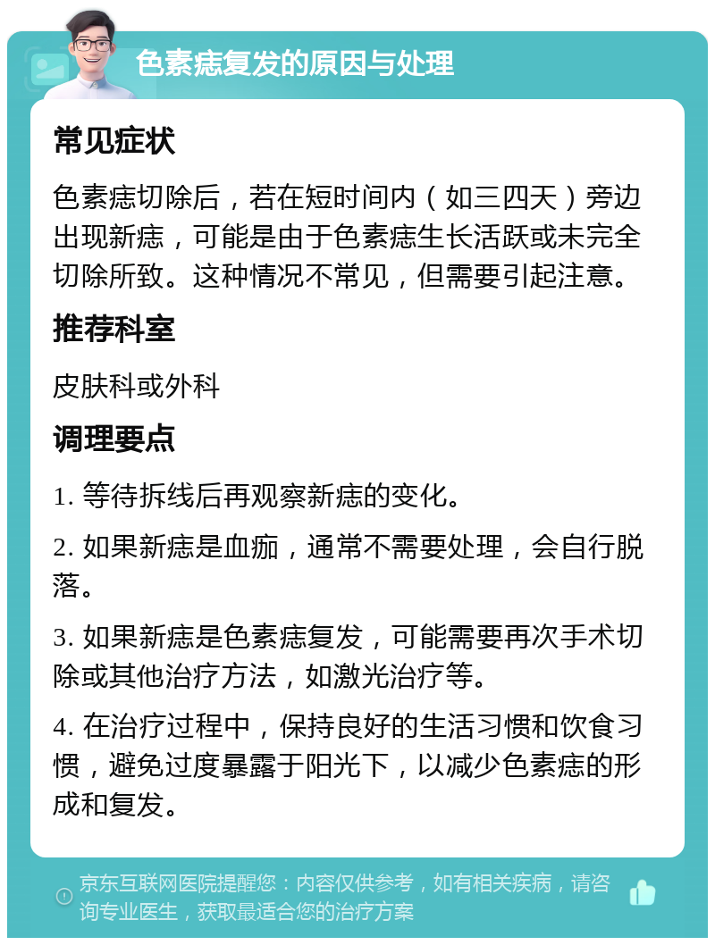 色素痣复发的原因与处理 常见症状 色素痣切除后，若在短时间内（如三四天）旁边出现新痣，可能是由于色素痣生长活跃或未完全切除所致。这种情况不常见，但需要引起注意。 推荐科室 皮肤科或外科 调理要点 1. 等待拆线后再观察新痣的变化。 2. 如果新痣是血痂，通常不需要处理，会自行脱落。 3. 如果新痣是色素痣复发，可能需要再次手术切除或其他治疗方法，如激光治疗等。 4. 在治疗过程中，保持良好的生活习惯和饮食习惯，避免过度暴露于阳光下，以减少色素痣的形成和复发。