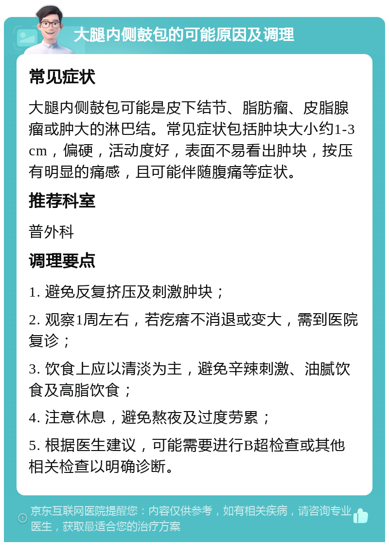 大腿内侧鼓包的可能原因及调理 常见症状 大腿内侧鼓包可能是皮下结节、脂肪瘤、皮脂腺瘤或肿大的淋巴结。常见症状包括肿块大小约1-3cm，偏硬，活动度好，表面不易看出肿块，按压有明显的痛感，且可能伴随腹痛等症状。 推荐科室 普外科 调理要点 1. 避免反复挤压及刺激肿块； 2. 观察1周左右，若疙瘩不消退或变大，需到医院复诊； 3. 饮食上应以清淡为主，避免辛辣刺激、油腻饮食及高脂饮食； 4. 注意休息，避免熬夜及过度劳累； 5. 根据医生建议，可能需要进行B超检查或其他相关检查以明确诊断。