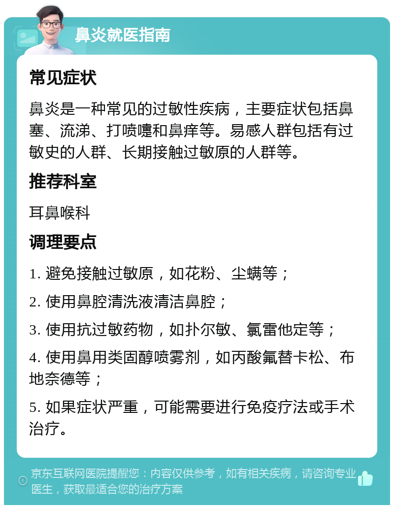 鼻炎就医指南 常见症状 鼻炎是一种常见的过敏性疾病，主要症状包括鼻塞、流涕、打喷嚏和鼻痒等。易感人群包括有过敏史的人群、长期接触过敏原的人群等。 推荐科室 耳鼻喉科 调理要点 1. 避免接触过敏原，如花粉、尘螨等； 2. 使用鼻腔清洗液清洁鼻腔； 3. 使用抗过敏药物，如扑尔敏、氯雷他定等； 4. 使用鼻用类固醇喷雾剂，如丙酸氟替卡松、布地奈德等； 5. 如果症状严重，可能需要进行免疫疗法或手术治疗。