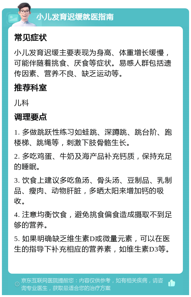 小儿发育迟缓就医指南 常见症状 小儿发育迟缓主要表现为身高、体重增长缓慢，可能伴随着挑食、厌食等症状。易感人群包括遗传因素、营养不良、缺乏运动等。 推荐科室 儿科 调理要点 1. 多做跳跃性练习如蛙跳、深蹲跳、跳台阶、跑楼梯、跳绳等，刺激下肢骨骼生长。 2. 多吃鸡蛋、牛奶及海产品补充钙质，保持充足的睡眠。 3. 饮食上建议多吃鱼汤、骨头汤、豆制品、乳制品、瘦肉、动物肝脏，多晒太阳来增加钙的吸收。 4. 注意均衡饮食，避免挑食偏食造成摄取不到足够的营养。 5. 如果明确缺乏维生素D或微量元素，可以在医生的指导下补充相应的营养素，如维生素D3等。