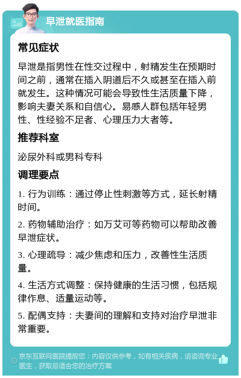 早泄就医指南 常见症状 早泄是指男性在性交过程中，射精发生在预期时间之前，通常在插入阴道后不久或甚至在插入前就发生。这种情况可能会导致性生活质量下降，影响夫妻关系和自信心。易感人群包括年轻男性、性经验不足者、心理压力大者等。 推荐科室 泌尿外科或男科专科 调理要点 1. 行为训练：通过停止性刺激等方式，延长射精时间。 2. 药物辅助治疗：如万艾可等药物可以帮助改善早泄症状。 3. 心理疏导：减少焦虑和压力，改善性生活质量。 4. 生活方式调整：保持健康的生活习惯，包括规律作息、适量运动等。 5. 配偶支持：夫妻间的理解和支持对治疗早泄非常重要。