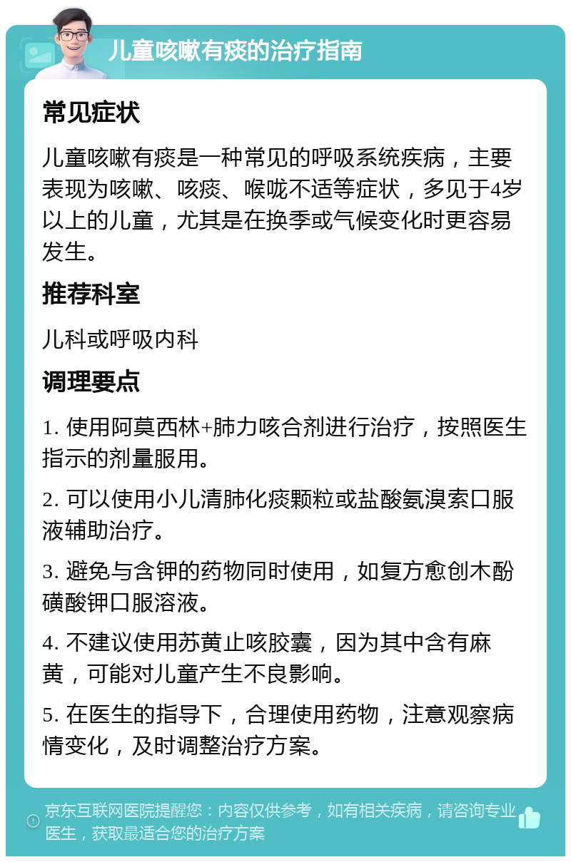 儿童咳嗽有痰的治疗指南 常见症状 儿童咳嗽有痰是一种常见的呼吸系统疾病，主要表现为咳嗽、咳痰、喉咙不适等症状，多见于4岁以上的儿童，尤其是在换季或气候变化时更容易发生。 推荐科室 儿科或呼吸内科 调理要点 1. 使用阿莫西林+肺力咳合剂进行治疗，按照医生指示的剂量服用。 2. 可以使用小儿清肺化痰颗粒或盐酸氨溴索口服液辅助治疗。 3. 避免与含钾的药物同时使用，如复方愈创木酚磺酸钾口服溶液。 4. 不建议使用苏黄止咳胶囊，因为其中含有麻黄，可能对儿童产生不良影响。 5. 在医生的指导下，合理使用药物，注意观察病情变化，及时调整治疗方案。