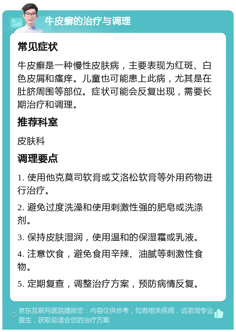 牛皮癣的治疗与调理 常见症状 牛皮癣是一种慢性皮肤病，主要表现为红斑、白色皮屑和瘙痒。儿童也可能患上此病，尤其是在肚脐周围等部位。症状可能会反复出现，需要长期治疗和调理。 推荐科室 皮肤科 调理要点 1. 使用他克莫司软膏或艾洛松软膏等外用药物进行治疗。 2. 避免过度洗澡和使用刺激性强的肥皂或洗涤剂。 3. 保持皮肤湿润，使用温和的保湿霜或乳液。 4. 注意饮食，避免食用辛辣、油腻等刺激性食物。 5. 定期复查，调整治疗方案，预防病情反复。