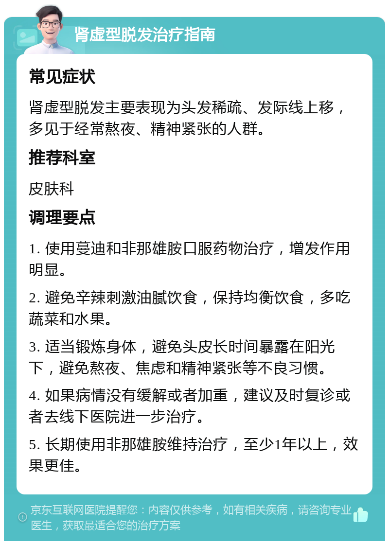 肾虚型脱发治疗指南 常见症状 肾虚型脱发主要表现为头发稀疏、发际线上移，多见于经常熬夜、精神紧张的人群。 推荐科室 皮肤科 调理要点 1. 使用蔓迪和非那雄胺口服药物治疗，增发作用明显。 2. 避免辛辣刺激油腻饮食，保持均衡饮食，多吃蔬菜和水果。 3. 适当锻炼身体，避免头皮长时间暴露在阳光下，避免熬夜、焦虑和精神紧张等不良习惯。 4. 如果病情没有缓解或者加重，建议及时复诊或者去线下医院进一步治疗。 5. 长期使用非那雄胺维持治疗，至少1年以上，效果更佳。