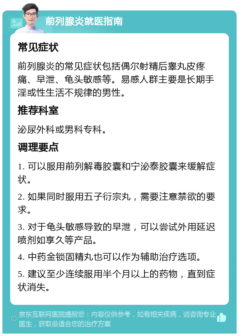 前列腺炎就医指南 常见症状 前列腺炎的常见症状包括偶尔射精后睾丸皮疼痛、早泄、龟头敏感等。易感人群主要是长期手淫或性生活不规律的男性。 推荐科室 泌尿外科或男科专科。 调理要点 1. 可以服用前列解毒胶囊和宁泌泰胶囊来缓解症状。 2. 如果同时服用五子衍宗丸，需要注意禁欲的要求。 3. 对于龟头敏感导致的早泄，可以尝试外用延迟喷剂如享久等产品。 4. 中药金锁固精丸也可以作为辅助治疗选项。 5. 建议至少连续服用半个月以上的药物，直到症状消失。