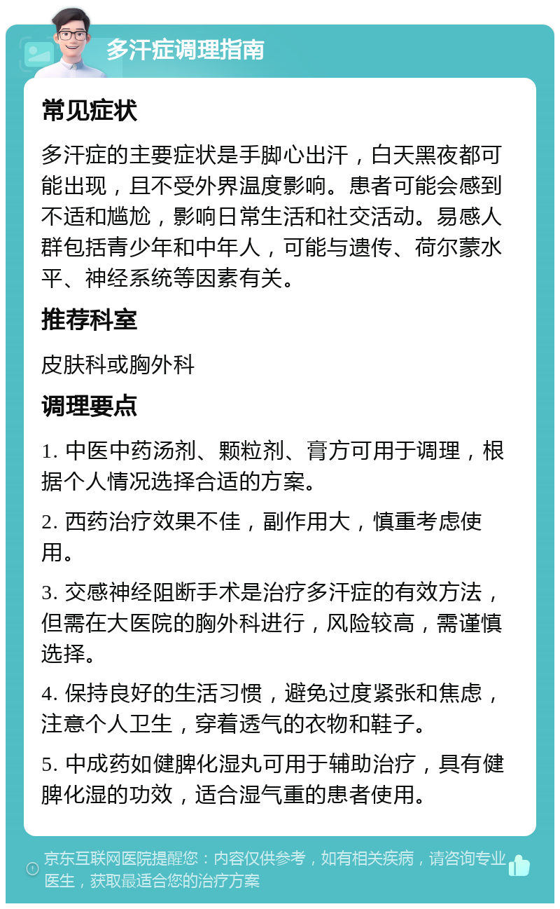 多汗症调理指南 常见症状 多汗症的主要症状是手脚心出汗，白天黑夜都可能出现，且不受外界温度影响。患者可能会感到不适和尴尬，影响日常生活和社交活动。易感人群包括青少年和中年人，可能与遗传、荷尔蒙水平、神经系统等因素有关。 推荐科室 皮肤科或胸外科 调理要点 1. 中医中药汤剂、颗粒剂、膏方可用于调理，根据个人情况选择合适的方案。 2. 西药治疗效果不佳，副作用大，慎重考虑使用。 3. 交感神经阻断手术是治疗多汗症的有效方法，但需在大医院的胸外科进行，风险较高，需谨慎选择。 4. 保持良好的生活习惯，避免过度紧张和焦虑，注意个人卫生，穿着透气的衣物和鞋子。 5. 中成药如健脾化湿丸可用于辅助治疗，具有健脾化湿的功效，适合湿气重的患者使用。