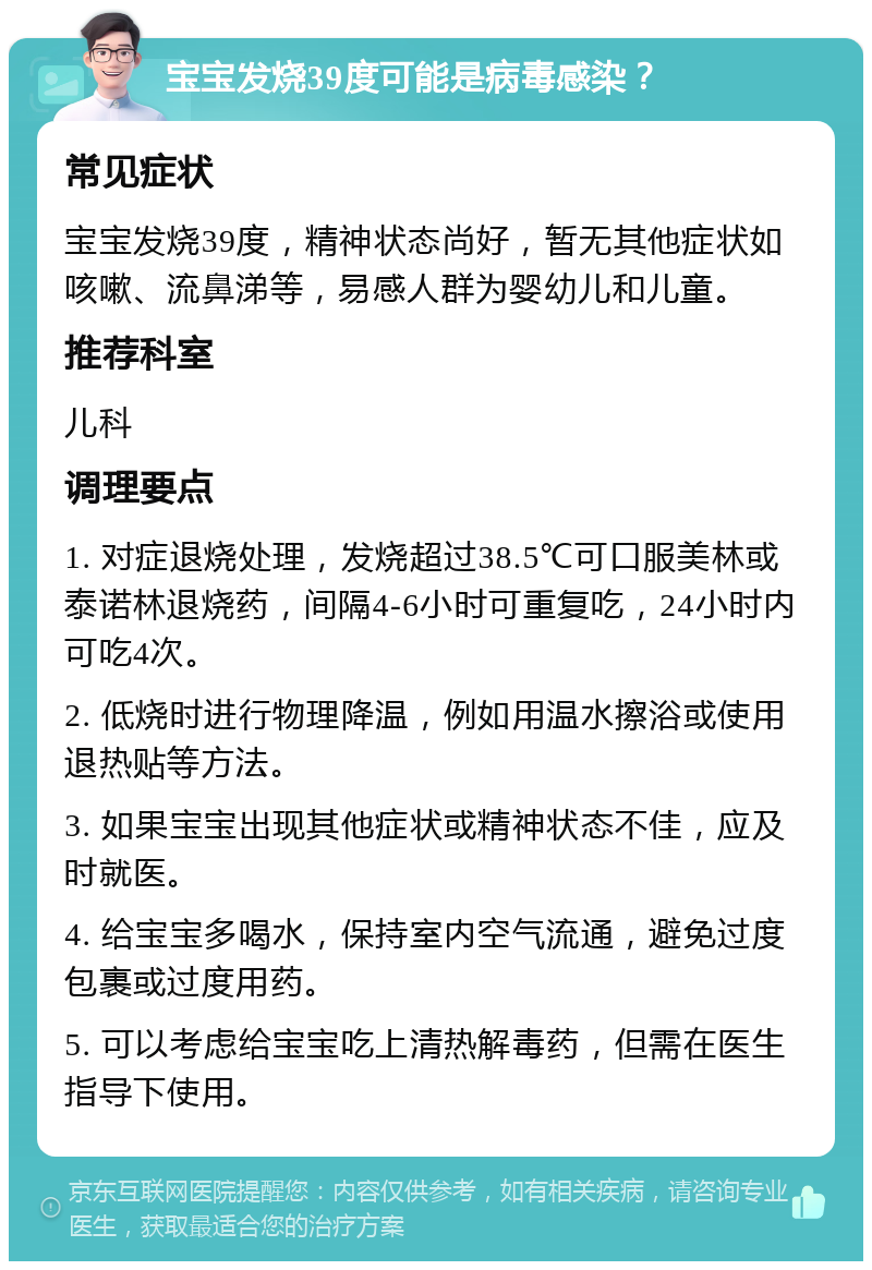 宝宝发烧39度可能是病毒感染？ 常见症状 宝宝发烧39度，精神状态尚好，暂无其他症状如咳嗽、流鼻涕等，易感人群为婴幼儿和儿童。 推荐科室 儿科 调理要点 1. 对症退烧处理，发烧超过38.5℃可口服美林或泰诺林退烧药，间隔4-6小时可重复吃，24小时内可吃4次。 2. 低烧时进行物理降温，例如用温水擦浴或使用退热贴等方法。 3. 如果宝宝出现其他症状或精神状态不佳，应及时就医。 4. 给宝宝多喝水，保持室内空气流通，避免过度包裹或过度用药。 5. 可以考虑给宝宝吃上清热解毒药，但需在医生指导下使用。