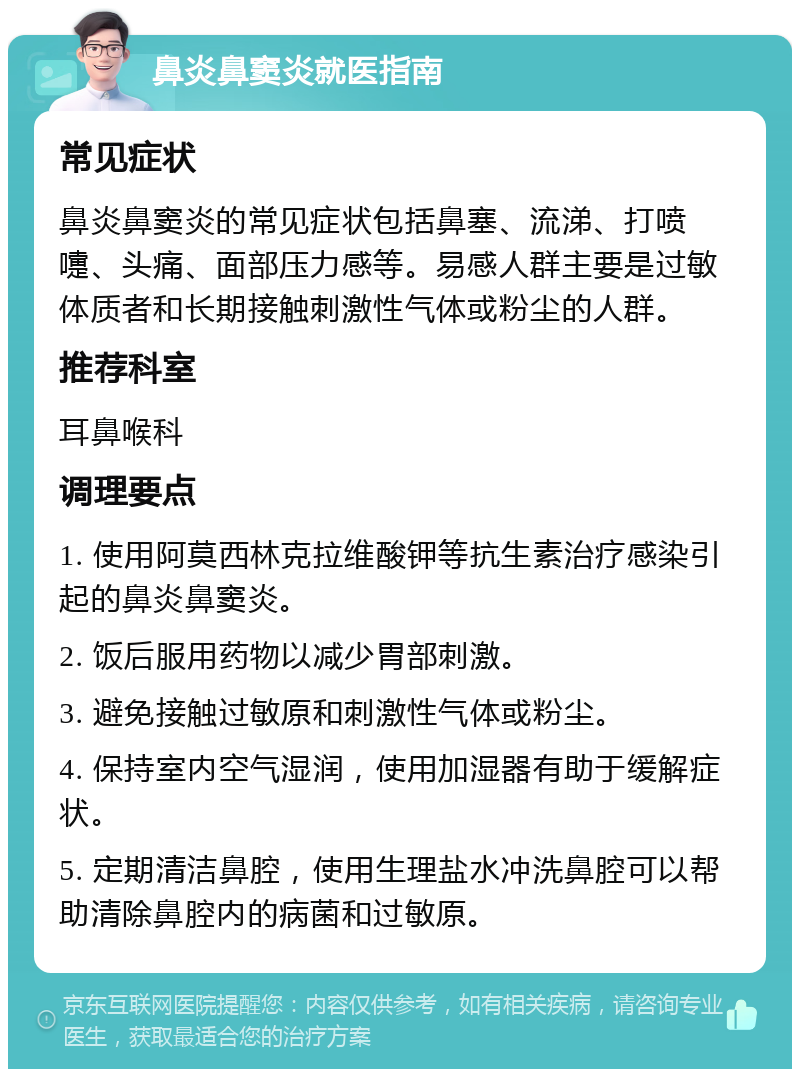 鼻炎鼻窦炎就医指南 常见症状 鼻炎鼻窦炎的常见症状包括鼻塞、流涕、打喷嚏、头痛、面部压力感等。易感人群主要是过敏体质者和长期接触刺激性气体或粉尘的人群。 推荐科室 耳鼻喉科 调理要点 1. 使用阿莫西林克拉维酸钾等抗生素治疗感染引起的鼻炎鼻窦炎。 2. 饭后服用药物以减少胃部刺激。 3. 避免接触过敏原和刺激性气体或粉尘。 4. 保持室内空气湿润，使用加湿器有助于缓解症状。 5. 定期清洁鼻腔，使用生理盐水冲洗鼻腔可以帮助清除鼻腔内的病菌和过敏原。