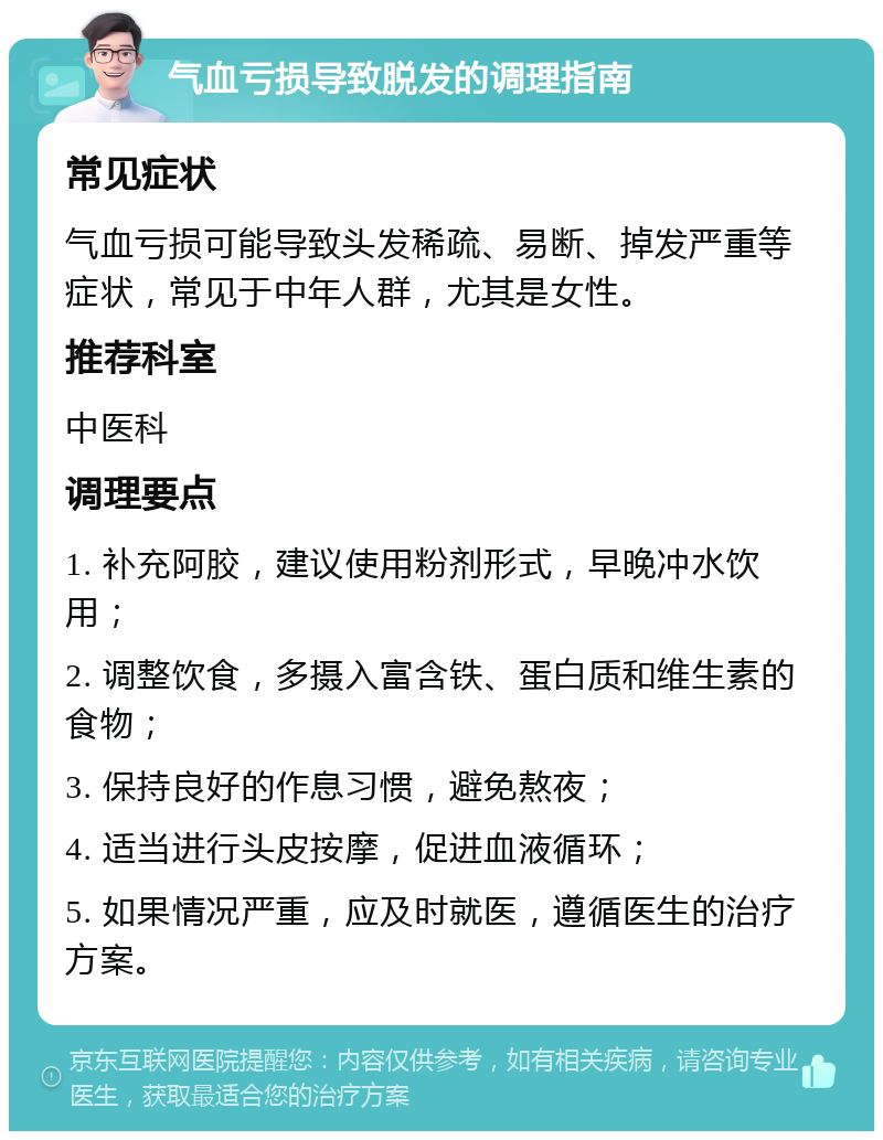 气血亏损导致脱发的调理指南 常见症状 气血亏损可能导致头发稀疏、易断、掉发严重等症状，常见于中年人群，尤其是女性。 推荐科室 中医科 调理要点 1. 补充阿胶，建议使用粉剂形式，早晚冲水饮用； 2. 调整饮食，多摄入富含铁、蛋白质和维生素的食物； 3. 保持良好的作息习惯，避免熬夜； 4. 适当进行头皮按摩，促进血液循环； 5. 如果情况严重，应及时就医，遵循医生的治疗方案。