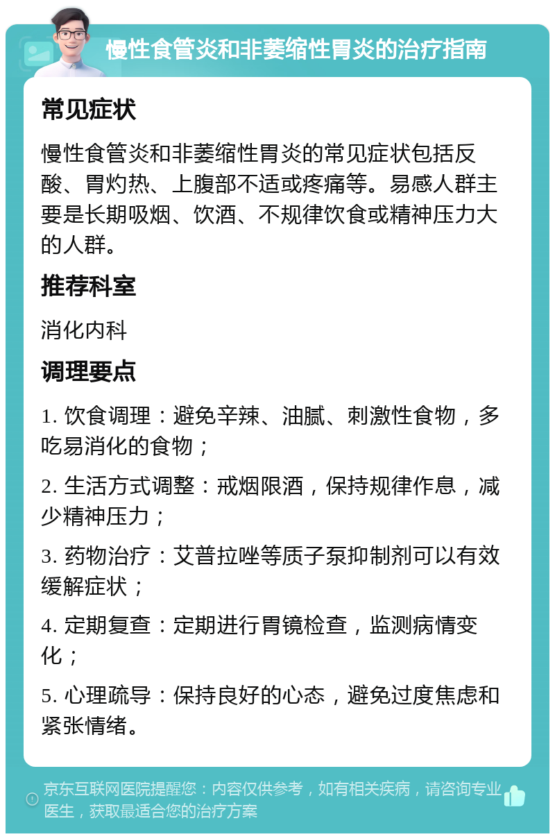 慢性食管炎和非萎缩性胃炎的治疗指南 常见症状 慢性食管炎和非萎缩性胃炎的常见症状包括反酸、胃灼热、上腹部不适或疼痛等。易感人群主要是长期吸烟、饮酒、不规律饮食或精神压力大的人群。 推荐科室 消化内科 调理要点 1. 饮食调理：避免辛辣、油腻、刺激性食物，多吃易消化的食物； 2. 生活方式调整：戒烟限酒，保持规律作息，减少精神压力； 3. 药物治疗：艾普拉唑等质子泵抑制剂可以有效缓解症状； 4. 定期复查：定期进行胃镜检查，监测病情变化； 5. 心理疏导：保持良好的心态，避免过度焦虑和紧张情绪。