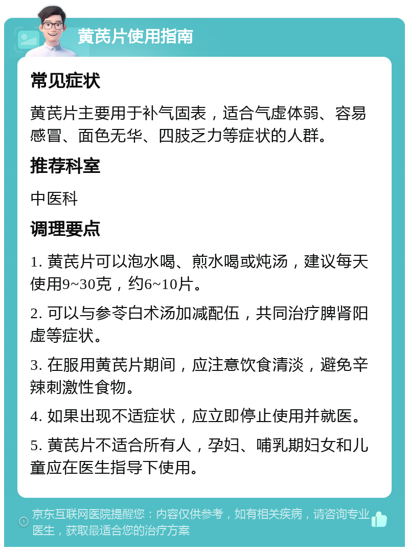 黄芪片使用指南 常见症状 黄芪片主要用于补气固表，适合气虚体弱、容易感冒、面色无华、四肢乏力等症状的人群。 推荐科室 中医科 调理要点 1. 黄芪片可以泡水喝、煎水喝或炖汤，建议每天使用9~30克，约6~10片。 2. 可以与参苓白术汤加减配伍，共同治疗脾肾阳虚等症状。 3. 在服用黄芪片期间，应注意饮食清淡，避免辛辣刺激性食物。 4. 如果出现不适症状，应立即停止使用并就医。 5. 黄芪片不适合所有人，孕妇、哺乳期妇女和儿童应在医生指导下使用。