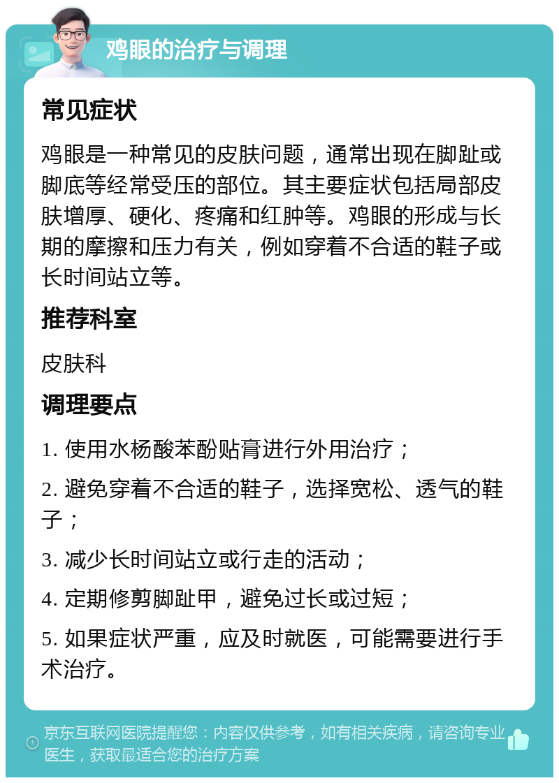 鸡眼的治疗与调理 常见症状 鸡眼是一种常见的皮肤问题，通常出现在脚趾或脚底等经常受压的部位。其主要症状包括局部皮肤增厚、硬化、疼痛和红肿等。鸡眼的形成与长期的摩擦和压力有关，例如穿着不合适的鞋子或长时间站立等。 推荐科室 皮肤科 调理要点 1. 使用水杨酸苯酚贴膏进行外用治疗； 2. 避免穿着不合适的鞋子，选择宽松、透气的鞋子； 3. 减少长时间站立或行走的活动； 4. 定期修剪脚趾甲，避免过长或过短； 5. 如果症状严重，应及时就医，可能需要进行手术治疗。