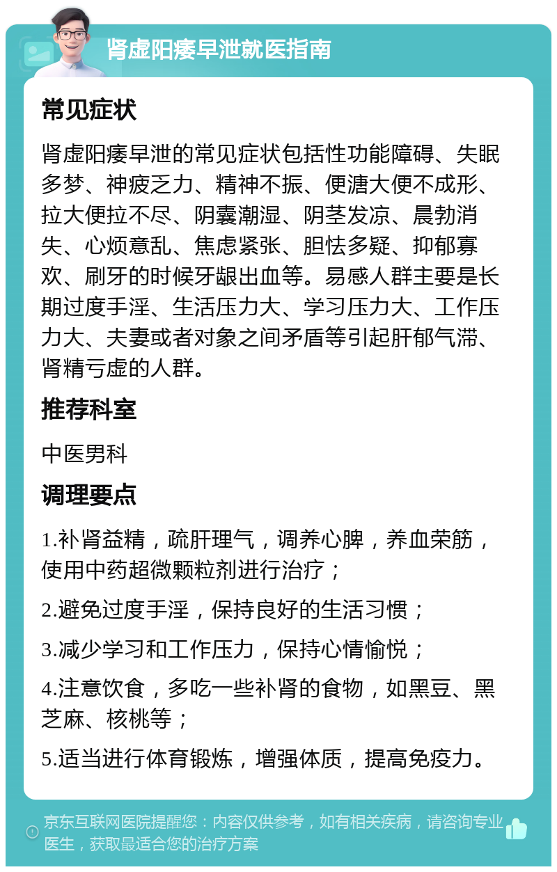 肾虚阳痿早泄就医指南 常见症状 肾虚阳痿早泄的常见症状包括性功能障碍、失眠多梦、神疲乏力、精神不振、便溏大便不成形、拉大便拉不尽、阴囊潮湿、阴茎发凉、晨勃消失、心烦意乱、焦虑紧张、胆怯多疑、抑郁寡欢、刷牙的时候牙龈出血等。易感人群主要是长期过度手淫、生活压力大、学习压力大、工作压力大、夫妻或者对象之间矛盾等引起肝郁气滞、肾精亏虚的人群。 推荐科室 中医男科 调理要点 1.补肾益精，疏肝理气，调养心脾，养血荣筋，使用中药超微颗粒剂进行治疗； 2.避免过度手淫，保持良好的生活习惯； 3.减少学习和工作压力，保持心情愉悦； 4.注意饮食，多吃一些补肾的食物，如黑豆、黑芝麻、核桃等； 5.适当进行体育锻炼，增强体质，提高免疫力。