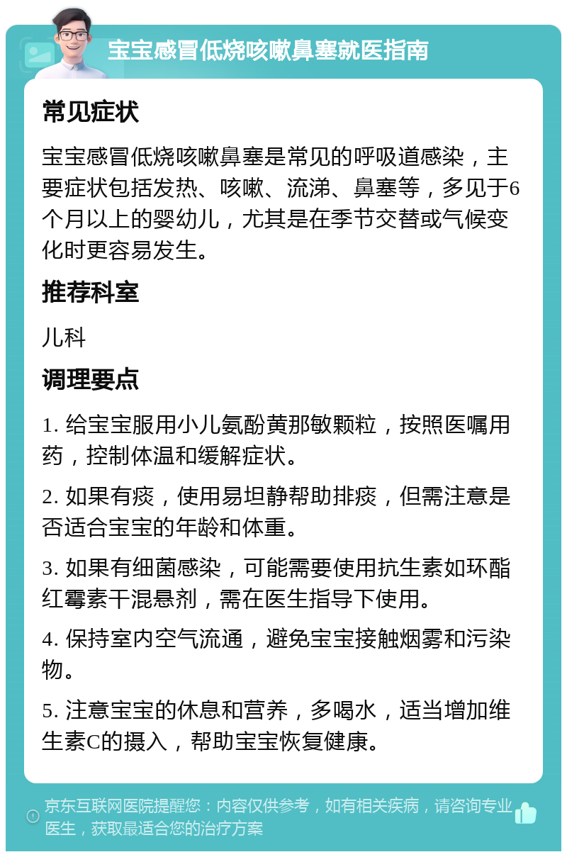 宝宝感冒低烧咳嗽鼻塞就医指南 常见症状 宝宝感冒低烧咳嗽鼻塞是常见的呼吸道感染，主要症状包括发热、咳嗽、流涕、鼻塞等，多见于6个月以上的婴幼儿，尤其是在季节交替或气候变化时更容易发生。 推荐科室 儿科 调理要点 1. 给宝宝服用小儿氨酚黄那敏颗粒，按照医嘱用药，控制体温和缓解症状。 2. 如果有痰，使用易坦静帮助排痰，但需注意是否适合宝宝的年龄和体重。 3. 如果有细菌感染，可能需要使用抗生素如环酯红霉素干混悬剂，需在医生指导下使用。 4. 保持室内空气流通，避免宝宝接触烟雾和污染物。 5. 注意宝宝的休息和营养，多喝水，适当增加维生素C的摄入，帮助宝宝恢复健康。