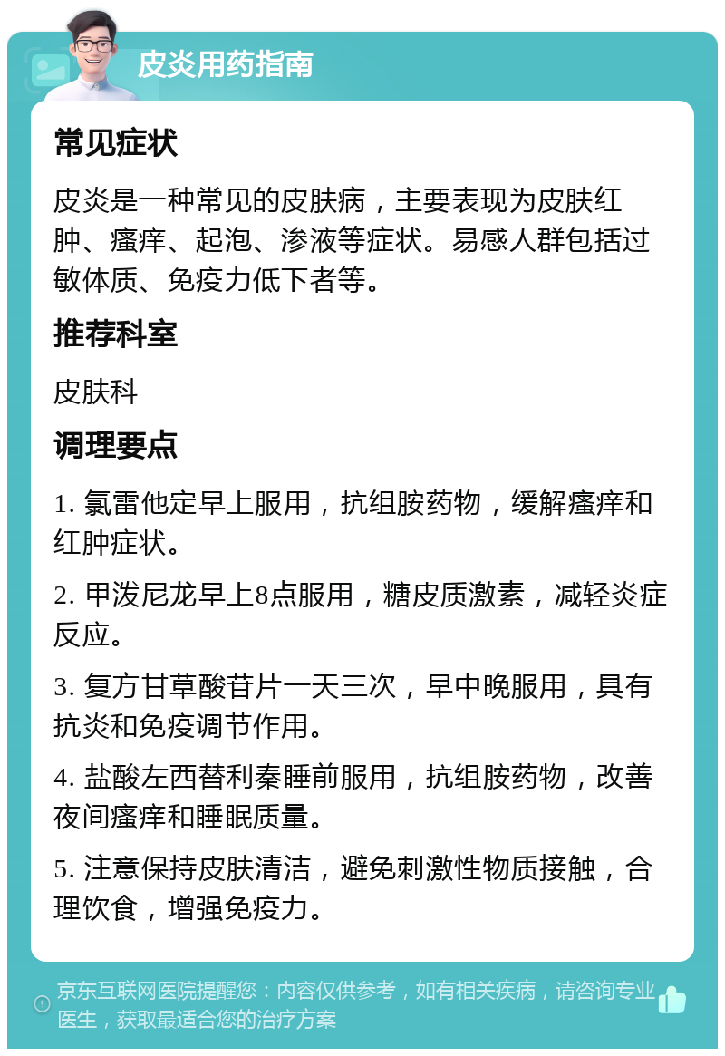 皮炎用药指南 常见症状 皮炎是一种常见的皮肤病，主要表现为皮肤红肿、瘙痒、起泡、渗液等症状。易感人群包括过敏体质、免疫力低下者等。 推荐科室 皮肤科 调理要点 1. 氯雷他定早上服用，抗组胺药物，缓解瘙痒和红肿症状。 2. 甲泼尼龙早上8点服用，糖皮质激素，减轻炎症反应。 3. 复方甘草酸苷片一天三次，早中晚服用，具有抗炎和免疫调节作用。 4. 盐酸左西替利秦睡前服用，抗组胺药物，改善夜间瘙痒和睡眠质量。 5. 注意保持皮肤清洁，避免刺激性物质接触，合理饮食，增强免疫力。