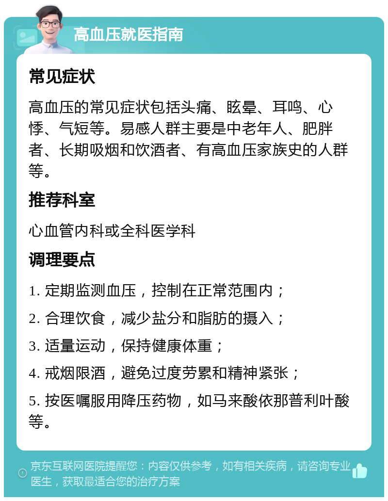 高血压就医指南 常见症状 高血压的常见症状包括头痛、眩晕、耳鸣、心悸、气短等。易感人群主要是中老年人、肥胖者、长期吸烟和饮酒者、有高血压家族史的人群等。 推荐科室 心血管内科或全科医学科 调理要点 1. 定期监测血压，控制在正常范围内； 2. 合理饮食，减少盐分和脂肪的摄入； 3. 适量运动，保持健康体重； 4. 戒烟限酒，避免过度劳累和精神紧张； 5. 按医嘱服用降压药物，如马来酸依那普利叶酸等。