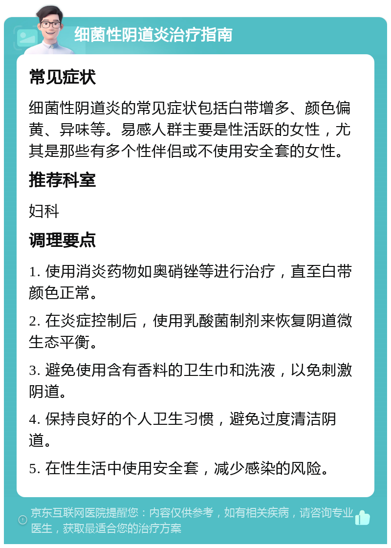 细菌性阴道炎治疗指南 常见症状 细菌性阴道炎的常见症状包括白带增多、颜色偏黄、异味等。易感人群主要是性活跃的女性，尤其是那些有多个性伴侣或不使用安全套的女性。 推荐科室 妇科 调理要点 1. 使用消炎药物如奥硝锉等进行治疗，直至白带颜色正常。 2. 在炎症控制后，使用乳酸菌制剂来恢复阴道微生态平衡。 3. 避免使用含有香料的卫生巾和洗液，以免刺激阴道。 4. 保持良好的个人卫生习惯，避免过度清洁阴道。 5. 在性生活中使用安全套，减少感染的风险。