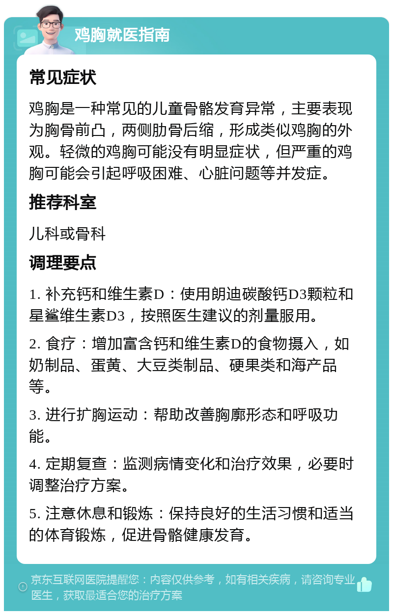 鸡胸就医指南 常见症状 鸡胸是一种常见的儿童骨骼发育异常，主要表现为胸骨前凸，两侧肋骨后缩，形成类似鸡胸的外观。轻微的鸡胸可能没有明显症状，但严重的鸡胸可能会引起呼吸困难、心脏问题等并发症。 推荐科室 儿科或骨科 调理要点 1. 补充钙和维生素D：使用朗迪碳酸钙D3颗粒和星鲨维生素D3，按照医生建议的剂量服用。 2. 食疗：增加富含钙和维生素D的食物摄入，如奶制品、蛋黄、大豆类制品、硬果类和海产品等。 3. 进行扩胸运动：帮助改善胸廓形态和呼吸功能。 4. 定期复查：监测病情变化和治疗效果，必要时调整治疗方案。 5. 注意休息和锻炼：保持良好的生活习惯和适当的体育锻炼，促进骨骼健康发育。