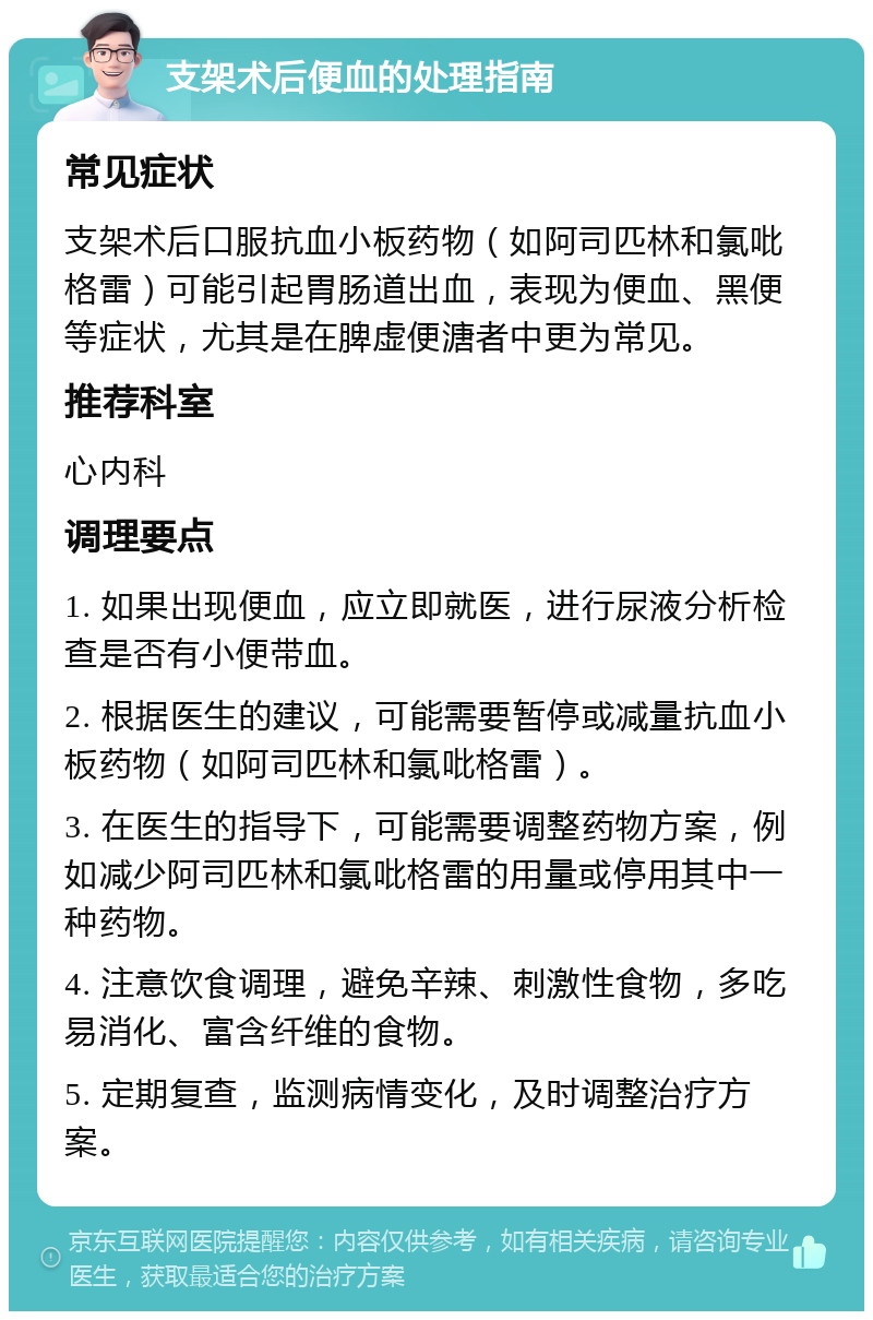 支架术后便血的处理指南 常见症状 支架术后口服抗血小板药物（如阿司匹林和氯吡格雷）可能引起胃肠道出血，表现为便血、黑便等症状，尤其是在脾虚便溏者中更为常见。 推荐科室 心内科 调理要点 1. 如果出现便血，应立即就医，进行尿液分析检查是否有小便带血。 2. 根据医生的建议，可能需要暂停或减量抗血小板药物（如阿司匹林和氯吡格雷）。 3. 在医生的指导下，可能需要调整药物方案，例如减少阿司匹林和氯吡格雷的用量或停用其中一种药物。 4. 注意饮食调理，避免辛辣、刺激性食物，多吃易消化、富含纤维的食物。 5. 定期复查，监测病情变化，及时调整治疗方案。