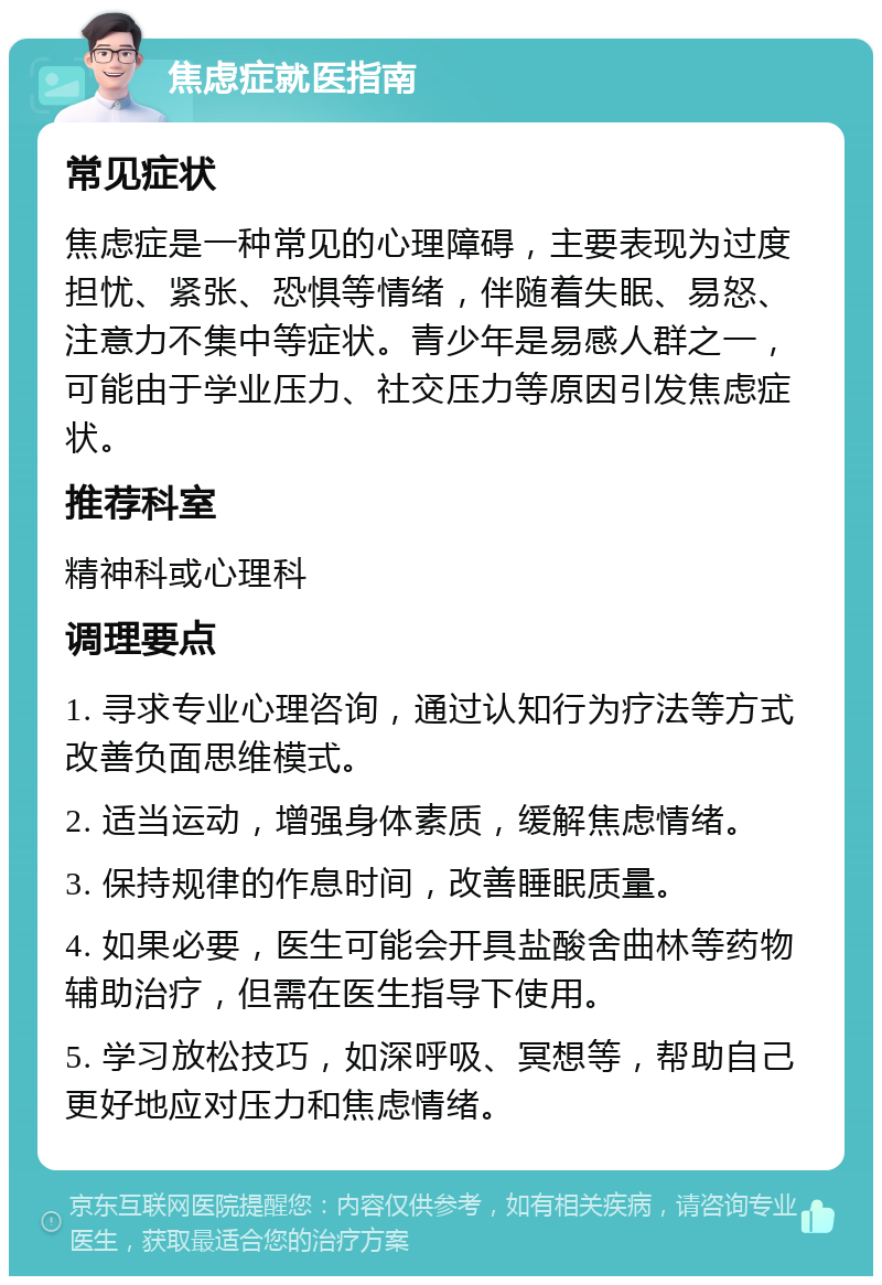 焦虑症就医指南 常见症状 焦虑症是一种常见的心理障碍，主要表现为过度担忧、紧张、恐惧等情绪，伴随着失眠、易怒、注意力不集中等症状。青少年是易感人群之一，可能由于学业压力、社交压力等原因引发焦虑症状。 推荐科室 精神科或心理科 调理要点 1. 寻求专业心理咨询，通过认知行为疗法等方式改善负面思维模式。 2. 适当运动，增强身体素质，缓解焦虑情绪。 3. 保持规律的作息时间，改善睡眠质量。 4. 如果必要，医生可能会开具盐酸舍曲林等药物辅助治疗，但需在医生指导下使用。 5. 学习放松技巧，如深呼吸、冥想等，帮助自己更好地应对压力和焦虑情绪。