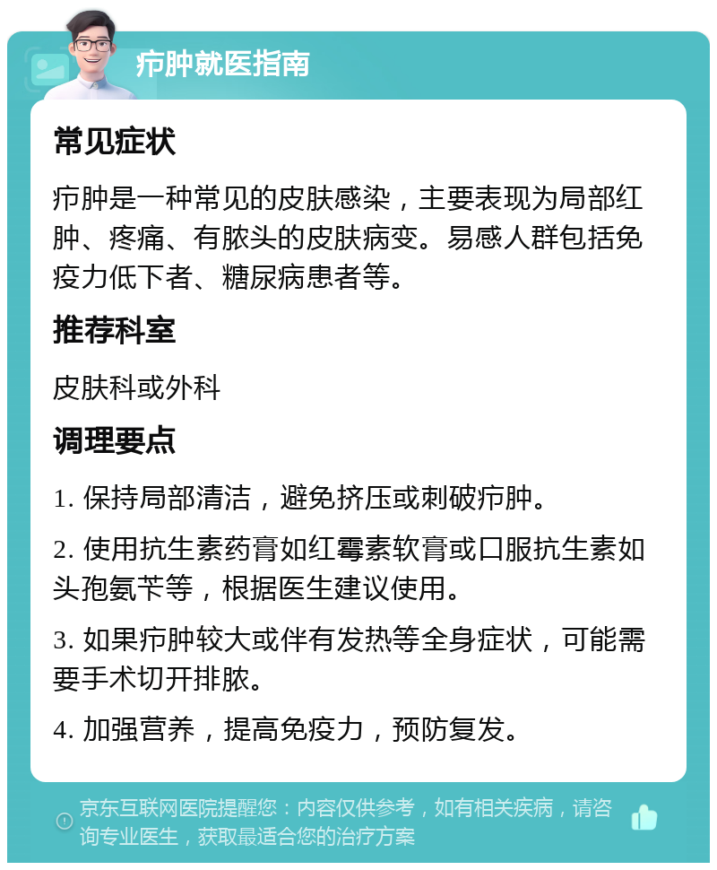 疖肿就医指南 常见症状 疖肿是一种常见的皮肤感染，主要表现为局部红肿、疼痛、有脓头的皮肤病变。易感人群包括免疫力低下者、糖尿病患者等。 推荐科室 皮肤科或外科 调理要点 1. 保持局部清洁，避免挤压或刺破疖肿。 2. 使用抗生素药膏如红霉素软膏或口服抗生素如头孢氨苄等，根据医生建议使用。 3. 如果疖肿较大或伴有发热等全身症状，可能需要手术切开排脓。 4. 加强营养，提高免疫力，预防复发。