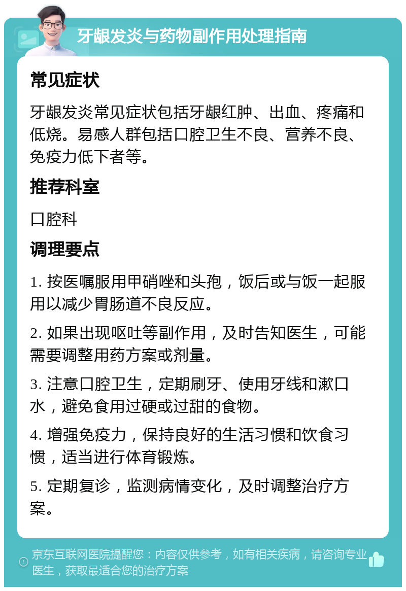 牙龈发炎与药物副作用处理指南 常见症状 牙龈发炎常见症状包括牙龈红肿、出血、疼痛和低烧。易感人群包括口腔卫生不良、营养不良、免疫力低下者等。 推荐科室 口腔科 调理要点 1. 按医嘱服用甲硝唑和头孢，饭后或与饭一起服用以减少胃肠道不良反应。 2. 如果出现呕吐等副作用，及时告知医生，可能需要调整用药方案或剂量。 3. 注意口腔卫生，定期刷牙、使用牙线和漱口水，避免食用过硬或过甜的食物。 4. 增强免疫力，保持良好的生活习惯和饮食习惯，适当进行体育锻炼。 5. 定期复诊，监测病情变化，及时调整治疗方案。