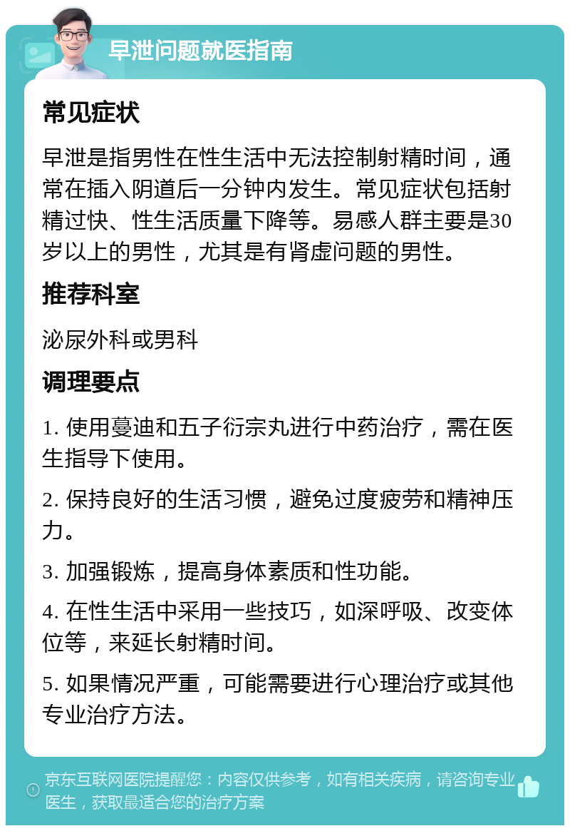 早泄问题就医指南 常见症状 早泄是指男性在性生活中无法控制射精时间，通常在插入阴道后一分钟内发生。常见症状包括射精过快、性生活质量下降等。易感人群主要是30岁以上的男性，尤其是有肾虚问题的男性。 推荐科室 泌尿外科或男科 调理要点 1. 使用蔓迪和五子衍宗丸进行中药治疗，需在医生指导下使用。 2. 保持良好的生活习惯，避免过度疲劳和精神压力。 3. 加强锻炼，提高身体素质和性功能。 4. 在性生活中采用一些技巧，如深呼吸、改变体位等，来延长射精时间。 5. 如果情况严重，可能需要进行心理治疗或其他专业治疗方法。