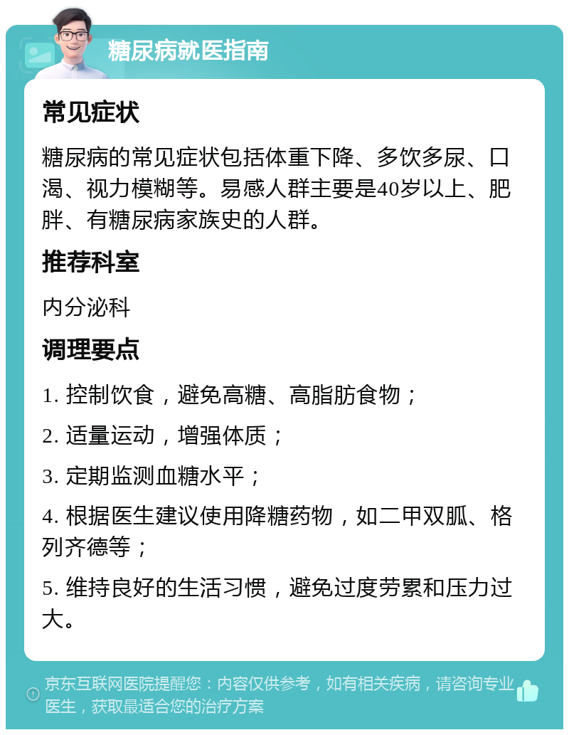 糖尿病就医指南 常见症状 糖尿病的常见症状包括体重下降、多饮多尿、口渴、视力模糊等。易感人群主要是40岁以上、肥胖、有糖尿病家族史的人群。 推荐科室 内分泌科 调理要点 1. 控制饮食，避免高糖、高脂肪食物； 2. 适量运动，增强体质； 3. 定期监测血糖水平； 4. 根据医生建议使用降糖药物，如二甲双胍、格列齐德等； 5. 维持良好的生活习惯，避免过度劳累和压力过大。