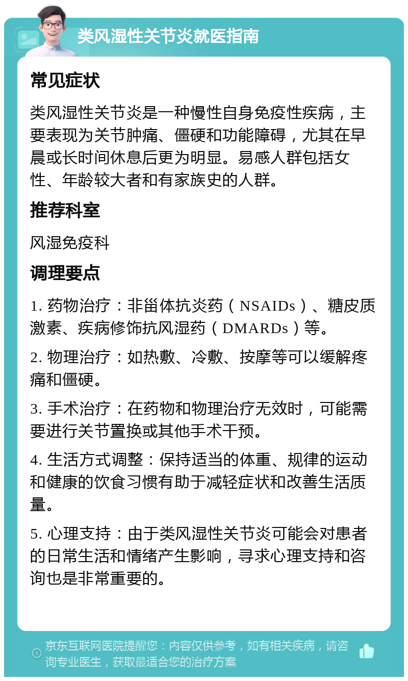 类风湿性关节炎就医指南 常见症状 类风湿性关节炎是一种慢性自身免疫性疾病，主要表现为关节肿痛、僵硬和功能障碍，尤其在早晨或长时间休息后更为明显。易感人群包括女性、年龄较大者和有家族史的人群。 推荐科室 风湿免疫科 调理要点 1. 药物治疗：非甾体抗炎药（NSAIDs）、糖皮质激素、疾病修饰抗风湿药（DMARDs）等。 2. 物理治疗：如热敷、冷敷、按摩等可以缓解疼痛和僵硬。 3. 手术治疗：在药物和物理治疗无效时，可能需要进行关节置换或其他手术干预。 4. 生活方式调整：保持适当的体重、规律的运动和健康的饮食习惯有助于减轻症状和改善生活质量。 5. 心理支持：由于类风湿性关节炎可能会对患者的日常生活和情绪产生影响，寻求心理支持和咨询也是非常重要的。