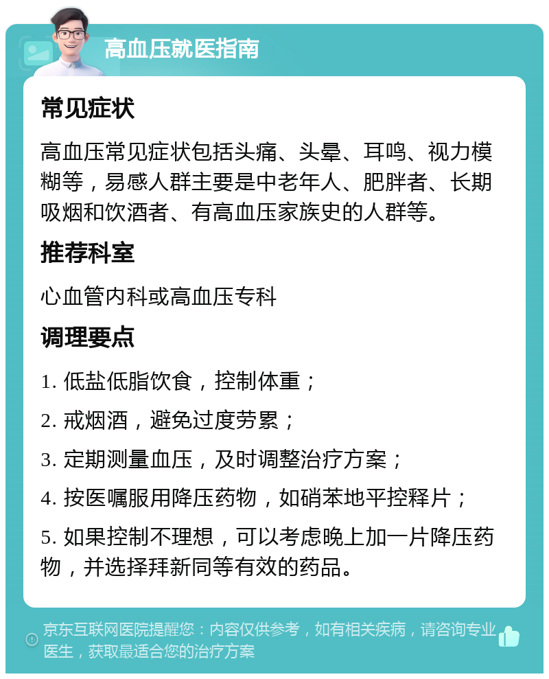 高血压就医指南 常见症状 高血压常见症状包括头痛、头晕、耳鸣、视力模糊等，易感人群主要是中老年人、肥胖者、长期吸烟和饮酒者、有高血压家族史的人群等。 推荐科室 心血管内科或高血压专科 调理要点 1. 低盐低脂饮食，控制体重； 2. 戒烟酒，避免过度劳累； 3. 定期测量血压，及时调整治疗方案； 4. 按医嘱服用降压药物，如硝苯地平控释片； 5. 如果控制不理想，可以考虑晚上加一片降压药物，并选择拜新同等有效的药品。