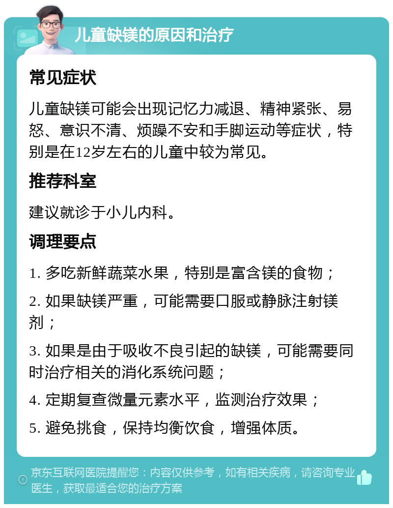 儿童缺镁的原因和治疗 常见症状 儿童缺镁可能会出现记忆力减退、精神紧张、易怒、意识不清、烦躁不安和手脚运动等症状，特别是在12岁左右的儿童中较为常见。 推荐科室 建议就诊于小儿内科。 调理要点 1. 多吃新鲜蔬菜水果，特别是富含镁的食物； 2. 如果缺镁严重，可能需要口服或静脉注射镁剂； 3. 如果是由于吸收不良引起的缺镁，可能需要同时治疗相关的消化系统问题； 4. 定期复查微量元素水平，监测治疗效果； 5. 避免挑食，保持均衡饮食，增强体质。